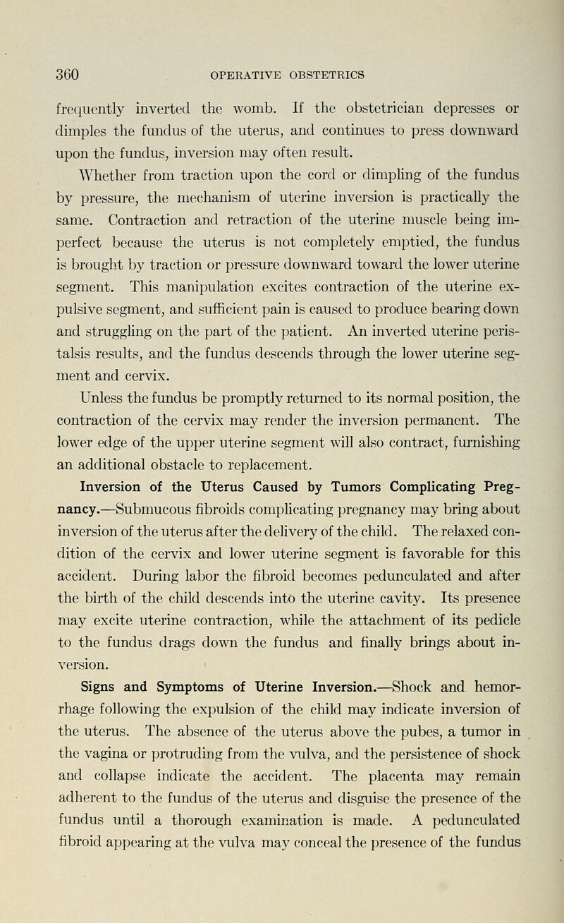frequently inverted the womb. If the obstetrician depresses or dimples the fundus of the uterus, and continues to press downward upon the fundus, inversion may often result. Whether from traction upon the cord or dimpling of the fundus by pressure, the mechanism of uterine inversion is practically the same. Contraction and retraction of the uterine muscle being im- perfect because the uterus is not completely emptied, the fundus is brought by traction or pressure downward toward the lower uterine segment. This manipulation excites contraction of the uterine ex- pulsive segment, and sufficient pain is caused to produce bearing down and struggling on the part of the patient. An inverted uterine peris- talsis results, and the fundus descends through the lower uterine seg- ment and cervix. Unless the fundus be promptly returned to its normal position, the contraction of the cervix may render the inversion permanent. The lower edge of the upper uterine segment will also contract, furnishing an additional obstacle to replacement. Inversion of the Uterus Caused by Tumors Complicating Preg- nancy.—Submucous fibroids complicating pregnancy may bring about inversion of the uterus after the delivery of the child. The relaxed con- dition of the cervix and lower uterine segment is favorable for this accident. During labor the fibroid becomes pedunculated and after the birth of the child descends into the uterine cavity. Its presence may excite uterine contraction, while the attachment of its pedicle to the fundus drags down the fundus and finally brings about in- version. Signs and Symptoms of Uterine Inversion.—Shock and hemor- rhage following the expulsion of the child may indicate inversion of the uterus. The absence of the uterus above the pubes, a tumor in the vagina or protruding from the vulva, and the persistence of shock and collapse indicate the accident. The placenta may remain adherent to the fundus of the uterus and disginse the presence of the fundus until a thorough examination is made. A pedunculated fibroid appearing at the vulva may conceal the presence of the fundus