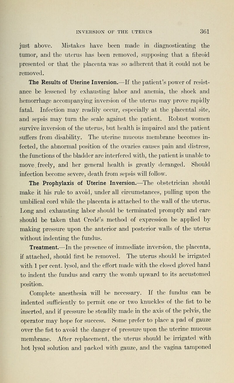 just above. Mistakes have been made in diagnosticating the tumor, and the uterus has been removed, supposing that a fibroid presented or that the placenta was so adherent that it could not be removed. The Results of Uterine Inversion.—If the patient's power of resist- ance be lessened by exhausting labor and anemia, the shock and hemorrhage accompanying inversion of the uterus may prove rapidly fatal. Infection may readily occur, especially at the placental site, and sepsis may turn the scale against the patient. Robust women survive inversion of the uterus, but health is impaired and the patient suffers from disability. The uterine mucous membrane becomes in- fected, the abnormal position of the ovaries causes pain and distress, the functions of the bladder are interfered with, the patient is unable to move, freely, and her general health is greatly deranged. Should infection become severe, death from sepsis will follow. The Prophylaxis of Uterine Inversion.—The obstetrician should make it his rule to avoid, under all circumstances, pulling upon the umbilical cord while the placenta is attached to the wall of the uterus. Tong and exhausting labor should be terminated promptly and care should be taken that Crede's method of expression be applied by making pressure upon the anterior and posterior walls of the uterus without indenting the fundus. Treatment.—In the presence of immediate inversion, the placenta, if attached, should first be removed. The uterus should be irrigated with 1 per cent, lysol, and the effort made with the closed gloved hand to indent the fundus and carry the womb upward to its accustomed position. Complete anesthesia will be necessary. If the fundus can be indented suflSciently to permit one or two knuckles of the fist to be inserted, and if pressure be steadily made in the axis of the pelvis, the operator may hope for success. Some prefer to place a pad of gauze over the fist to avoid the danger of pressure upon the uterine mucous membrane. After replacement, the uterus should be irrigated with hot lysol solution and packed with gauze, and the vagina tamponed