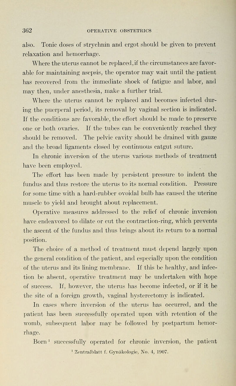 also. Tonic doses of strychnin and ergot should be given to prevent relaxation and hemorrhage. Where the uterus cannot be replaced, if the circumstances are favor- able for maintaining asepsis, the operator may wait until tlie patient has recovered from the immediate shock of fatigue and labor, and may then, under anesthesia, make a further trial. Where the uterus cannot be replaced and becomes infected dur- ing the puerperal period, its removal by vaginal section is indicated. If the conditions are favorable, the effort should be made to preserve one or both ovaries. If the tubes can be conveniently reached they should be removed. The pelvic cavity should be drained with gauze and the broad ligaments closed by continuous catgut suture. In chronic inversion of the uterus various methods of treatment have been employed. The effort has been made by persistent pressure to indent the fundus and thus restore the uterus to its normal condition. Pressure for some time with a hard-rubber ovoidal bulb has caused the uterine muscle to yield and brought about replacement. Operative measures addressed to the relief of chronic inversion have endeavored to dilate or cut the contraction-ring, which prevents the ascent of the fundus and thus brings about its return to a normal position. The choice of a method of treatment must depend largely upon the general condition of the patient, and especially upon the condition of the uterus and its lining membrane. If this be healthy, and infec- tion be absent, operative treatment may be undertaken with hope of success. If, however, the uterus has become infected, or if it be the site of a foreign growth, vaginal hysterectomy is indicated. In cases where inversion of the uterus has occurred, and the patient has been successfully operated upon with retention of the womb, subsequent labor may be followed by postpartum hemor- rhage. Born ^ successfully operated for chronic inversion, the patient