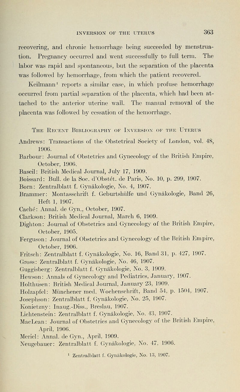 recovering, and chronic hemorrhage being succeeded by menstrua- tion. Pregnancy occurred and went successfully to full term. The labor was rapid and spontaneous, but the separation of the placenta was followed by hemorrhage, from which the patient recovered. Keilmann^ reports a similar case, in which profuse hemorrhage occurred from partial separation of the placenta, which had been at- tached to the anterior uterine wail. The manual removal of the placenta was followed by cessation of the hemorrhage. The Recent Bibliography of Inversion of the Uterus Andrews: Transactions of the Obstetrical Society of London, vol. 48, 1906. Barbour: Journal of Obstetrics and Gynecology of the British Empire, October, 1906. Baseil: British Medical Journal, July 17, 1909. Boissard: Bull, de la Soc. d'Obstet. de Paris, No. 10, p. 299, 1907. Born: Zentralblatt f. Gynakologie, No. 4, 1907. Brammer: Montasschrift f. Geburtshiilfe und Gynakologie, Band 26, Heft 1, 1907. Cache: Annal. de Gyn., October, 1907. Clarkson: British Medical Journal, March 6, 1909. Dighton: Journal of Obstetrics and Gynecology of the British Empire, October, 1905. Perguson: Journal of Obstetrics and Gynecology of the British Empire, October, 1906. Fritsch: Zentralblatt f. Gynakologie, No. 16, Band 31, p. 427, 1907. Gross: Zentralblatt f. Gynakologie, No. 46, 1907. Guggisberg: Zentralblatt f. Gynakologie, No. 3, 1909. Hewson: Annals of Gynecology and Pediatrics, January, 1907. Holthusen: British Medical Journal, January 23, 1909. Holzapfel: Mimchener med. Wochenschrift, Band 54, p. 1504, 1907. Josephson: Zentralblatt f. Gynakologie, No. 25, 1907. Konietzny: Inaug.-Diss., Breslau, 1907. Lichtenstein: Zentralblatt f. Gynakologie, No. 43, 1907. MacLean: Journal of Obstetrics and Gynecology of the British Empire, April, 1906. Meriel: Annal. de Gyn., April, 1909. Neugebauer: Zentralblatt f. Gynakologie, No. 47, 1906.