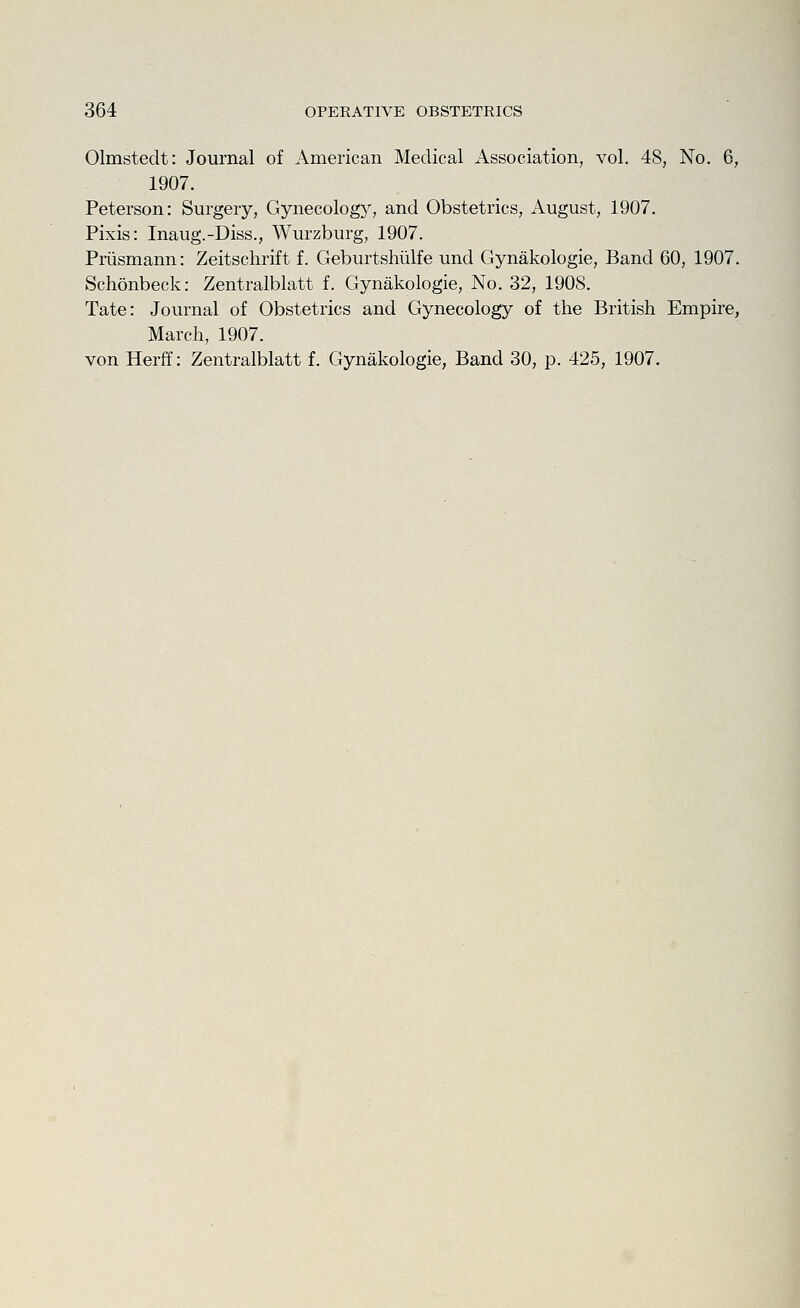 Olmstedt: Journal of American Medical Association, vol. 48, No. 6, 1907. Peterson: Surgery, Gynecology, and Obstetrics, August, 1907. Pixis: Inaug.-Diss., Wurzburg, 1907. Priismann: Zeitschrift f. Geburtshiilfe und Gynakologie, Band 60, 1907. Schonbeck: Zentralblatt f. Gynakologie, No. 32, 1908. Tate: Journal of Obstetrics and Gynecology of the British Empire, March, 1907.