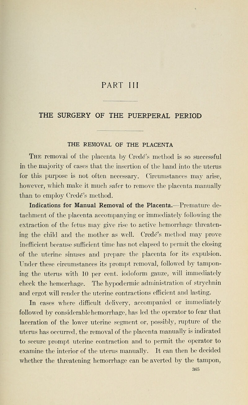 PART III THE SURGERY OF THE PUERPERAL PERIOD THE REMOVAL OF THE PLACENTA The removal of the placenta by Crede's method is so successful in the majority of cases that the insertion of the hand into the uterus for this purpose is not often necessary. Circumstances may arise, however, which make it much safer to remove the placenta manually than to employ Crede's method. Indications for Manual Removal of the Placenta.—Premature de- tachment of the placenta accompanying or immediately following the extraction of the fetus may give rise to active hemorrhage threaten- ing the child and the mother as well. Crede's method may prove inefficient because sufficient time has not elapsed to permit the closing of the uterine sinuses and prepare the placenta for its expulsion. Under these circumstances its prompt removal, followed by tampon- ing the uterus with 10 per cent, iodoform gauze, will immediately check the hemorrhage. The hypodermic administration of strychnin and ergot will render the uterine contractions efficient and lasting. In cases where difficult delivery, accompanied or immediately followed by considerable hemorrhage, has led the operator to fear that laceration of the lower uterine segment or, possibly, rupture of the uterus has occurred, the removal of the placenta manually is indicated to secure prompt uterine contraction and to permit the operator to examine the interior of the uterus manually. It can then be decided whether the threatening hemorrhage can be averted by the tampon,