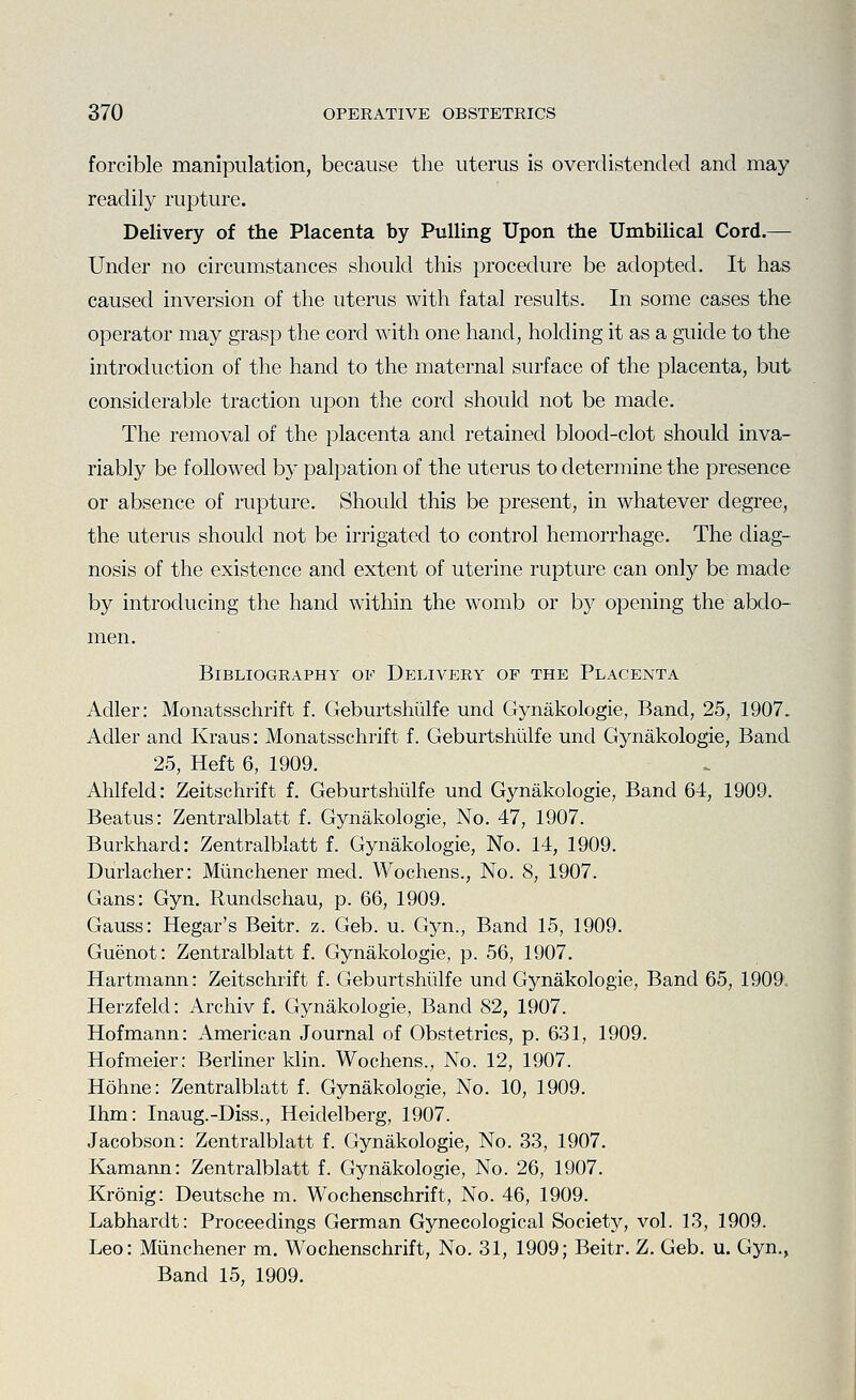 forcible manipulation, because the uterus is overclistended and may readily rupture. Delivery of the Placenta by Pulling Upon the Umbilical Cord.— Under no circumstances should this procedure be adopted. It has caused inversion of the uterus with fatal results. In some cases the operator may grasp the cord with one hand, holding it as a guide to the introduction of the hand to the maternal surface of the placenta, but considerable traction upon the cord should not be made. The removal of the placenta and retained blood-clot should inva- riably be followed by palpation of the uterus to determine the presence or absence of rupture. Should this be present, in whatever degree, the uterus should not be irrigated to control hemorrhage. The diag- nosis of the existence and extent of uterine rupture can only be made by introducing the hand within the womb or by opening the abdo- men. Bibliography of Delivery of the Placenta Adler: Monatsschrift f. Geburtshiilfe und Gynakologie, Band, 25, 1907. Adler and Kraus: Monatsschrift f. Geburtshiilfe und Gynakologie, Band 25, Heft 6, 1909. Ahlfeld: Zeitschrift f. Geburtshiilfe und Gynakologie, Band 64, 1909. Beatus: Zentralblatt f. Gynakologie, No. 47, 1907. Burkhard: Zentralblatt f. Gynakologie, No. 14, 1909. Diirlacher: Miinchener med. Wochens., No. 8, 1907. Gans: Gyn. Rundschau, p. 66, 1909. Gauss: Hegar's Beitr. z. Geb. u. Gyn., Band 15, 1909. Guenot: Zentralblatt f. Gynakologie, p. 56, 1907. Hartmann: Zeitschrift f. Geburtshiilfe und Gynakologie, Band 65, 1909. Herzfeld: Archiv f. Gynakologie, Band 82, 1907. Hofmann: American Journal of Obstetrics, p. 631, 1909. Hofmeier: Berliner klin. Wochens., No. 12, 1907. Hohne: Zentralblatt f. Gynakologie, No. 10, 1909. Ihm: Inaug.-Diss., Heidelberg, 1907. Jacobson: Zentralblatt f. Gynakologie, No. 33, 1907. Kamann: Zentralblatt f. Gynakologie, No. 26, 1907. Kronig: Deutsche m. Wochenschrift, No. 46, 1909. Labhardt: Proceedings German Gynecological Society, vol. 13, 1909. Leo: Miinchener m. Wochenschrift, No. 31, 1909; Beitr. Z. Geb. u. Gyn., Band 15, 1909.