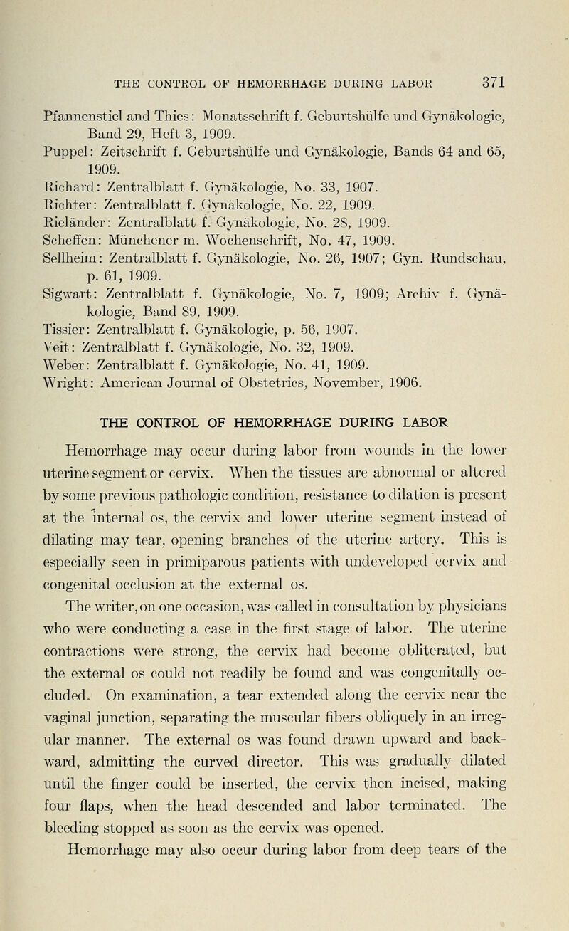 Pfannenstiel and Thies: Monatsschrift f. Geburtshiilfe unci Gynakologie, Band 29, Heft 3, 1909. Puppel: Zeitschrift f. Geburtshiilfe und Gynakologie, Bands 64 and 65, 1909. Richard: Zentralblatt f. Gynakologie, No. 33, 1907. Richter: Zentralblatt f. Gynakologie, No. 22, 1909. Rielander: Zentralblatt f. Gynakologie, No. 28, 1909. Scheffen: Miinchener m. Wochenschrift, No. 47, 1909. Sellheim: Zentralblatt f. Gynakologie, No. 26, 1907; Gyn. Rundschau, p. 61, 1909. Sigwart: Zentralblatt f. Gynakologie, No. 7, 1909; Archiv f. Gyna- kologie, Band 89, 1909. Tissier: Zentralblatt f. Gynakologie, p. 56, 1907. Veit: Zentralblatt f. Gynakologie, No. 32, 1909. Weber: Zentralblatt f. Gynakologie, No. 41, 1909. Wright: American Journal of Obstetrics, November, 1906. THE CONTROL OF HEMORRHAGE DURING LABOR Hemorrhage may occur during labor from wounds in the lower uterine segment or cervix. When the tissues are abnormal or altered by some previous pathologic condition, resistance to dilation is present at the internal os, the cervix and lower uterine segment instead of dilating may tear, opening branches of the uterine artery. This is especially seen in primiparous patients with undeveloped cervix and • congenital occlusion at the external os. The writer, on one occasion, was called in consultation by physicians who were conducting a case in the first stage of labor. The uterine contractions were strong, the cervix had become obliterated, but the external os could not readily be found and was congenitally oc- cluded. On examination, a tear extended along the cervix near the vaginal junction, separating the muscular fibers obliquely in an irreg- ular manner. The external os was found drawn upward and back- ward, admitting the curved director. This was gradually dilated until the finger could be inserted, the cervix then incised, making four flaps, when the head descended and labor terminated. The bleeding stopped as soon as the cervix was opened. Hemorrhage may also occur during labor from deep tears of the