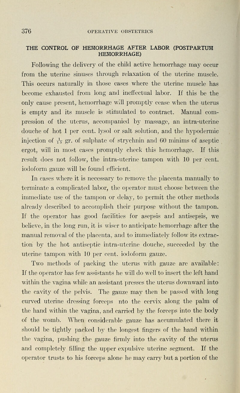 THE CONTROL OF HEMORRHAGE AFTER LABOR (POSTPARTUM HEMORRHAGE) Following the delivery of the child active hemorrhage may occur from the uterine sinuses through relaxation of the uterine muscle. This occurs naturally in those cases where the uterine muscle has become exhausted from long and ineffectual labor. If this be the only cause present, hemorrhage will promptly cease when the uterus is empty and its muscle is stimulated to contract. Manual com- pression of the uterus, accompanied by massage, an intra-uterine douche of hot 1 per cent, lysol or salt solution, and the hypodermic injection of jt gr. of sulphate of strychnin and 60 minims of aseptic ergot, will in most cases promptly check this hemorrhage. If this result does not follow, the intra-uterine tampon with 10 per cent, iodoform gauze will be found efficient. In cases where it is necessary to remove the placenta manualty to terminate a complicated labor, the operator must choose between the immediate use of the tampon or delay, to permit the other methods already described to accompHsh their purpose without the tampon. If the operator has good facilities for asepsis and antisepsis, we believe, in the long run, it is wiser to anticipate hemorrhage after the manual removal of the placenta, and to immediately follow its extrac- tion by the hot antiseptic intra-uterine douche, succeeded by the uterine tampon with 10 per cent, iodoform gauze. Two methods of packing the uterus with gauze are available: If the operator has few assistants he will do well to insert the left hand within the vagina while an assistant presses the uterus downward into the cavity of the pelvis. The gauze may then be passed with long curved uterine dressing forceps nto the cervix along the palm of the hand within the vagina, and carried by the forceps into the body of the womb. When considerable gauze has accumulated there it should be tightly packed by the longest fingers of the hand within the vagina, pushing the gauze firmly into the cavity of the uterus and completely filling the upper expulsive uterine segment. If the operator trusts to his forceps alone he may carry but a portion of the