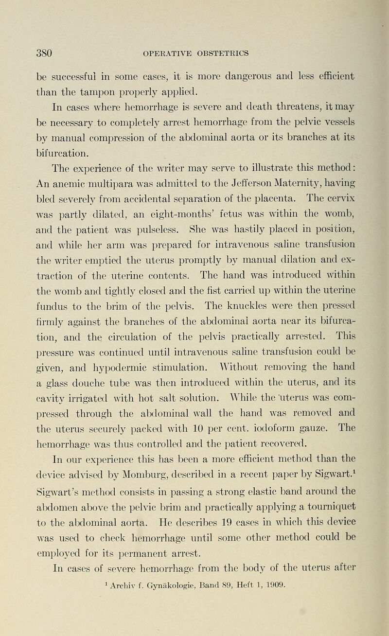 be successful in some cases, it is more dangerous and less efficient than the tampon properly applied. In cases where hemorrhage is severe and death threatens, it may be necessary to completely arrest hemorrhage from the pelvic vessels by manual compression of the abdominal aorta or its branches at its bifurcation. The experience of the writer may serve to illustrate this method: An anemic multipara was admitted to the Jefferson Maternity, having bled severely from accidental separation of the placenta. The cervix was partly dilated, an eight-months' fetus was within the womb, and the patient was pulseless. She was hastily placed in position, and while her arm was prepared for intravenous saline transfusion the writer emptied the uterus promptly by manual dilation and ex- traction of the uterine contents. The hand was introduced within the womb and tightly closed and the fist carried up within the uterine fundus to the brim of the pelvis. The knuckles were then pressed firmly against the branches of the abdominal aorta near its bifurca- tion, and the circulation of the pelvis practically arrested. This pressure was continued until intravenous saline transfusion could be given, and hypodermic stimulation. Without removing the hand a glass douche tube was then introduced within the uterus, and its cavity irrigated with hot salt solution. While the 'uterus was com- pressed through the abdominal wall the hand was removed and the uterus securely packed with 10 per cent, iodoform gauze. The hemorrhage was thus controlled and the patient recovered. In our experience this has been a more efficient method than the device advised by Momburg, described in a recent paper by Sigwart.^ Sigwart's method consists in passing a strong elastic band around the abdomen above the pelvic brim and practically applying a tourniquet to the abdominal aorta. He describes 19 cases in which this device was used to check hemorrhage until some other method could be employed for its permanent arrest. In cases of severe hemorrhage from the body of the uterus after 1 Archiv f. Gynakologie, Band 89, Heft 1, 1909.