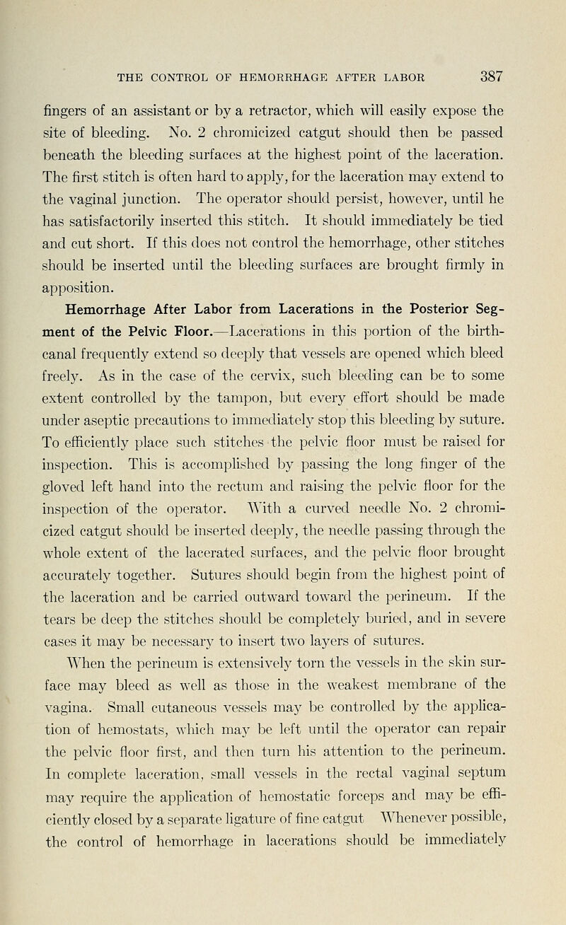 fingers of an assistant or by a retractor, which will easily expose the site of bleeding. No. 2 chromicized catgut should then be passed beneath the bleeding surfaces at the highest point of the laceration. The first stitch is often hard to apply, for the laceration may extend to the vaginal junction. The operator should persist, however, until he has satisfactorily inserted this stitch. It should immediately be tied and cut short. If this does not control the hemorrhage, other stitches should be inserted until the bleeding surfaces are brought firmly in apposition. Hemorrhage After Labor from Lacerations in the Posterior Seg- ment of the Pelvic Floor.—Lacerations in this portion of the birth- canal frequently extend so deeply that vessels are opened which bleed freely. As in the case of the cervix, such bleeding can be to some extent controlled by the tampon, but every effort should be made under aseptic precautions to immediately stop this bleeding by suture. To efficiently place such stitches the pelvic floor must be raised for inspection. This is accomplished by passing the long finger of the gloved left hand into the rectum and raising the pelvic floor for the inspection of the operator. With a curved needle No. 2 chromi- cized catgut should be inserted deeply, the needle passing through the whole extent of the lacerated surfaces, and the pelvic floor brought accurately together. Sutures should begin from the highest point of the laceration and be carried outward toward the perineum. If the tears be deep the stitches should be completely buried, and in severe cases it may be necessary to insert two layers of sutures. When the perineum is extensively torn the vessels in the skin sur- face may bleed as well as those in the weakest membrane of the vagina. Small cutaneous vessels may be controlled by the applica- tion of hemostats, which may be left until the operator can repair the pelvic floor first, and then turn his attention to the perineum. In complete laceration, small vessels in the rectal vaginal septum may require the application of hemostatic forceps and may be effi- ciently closed by a separate ligature of fine catgut Whenever possible, the control of hemorrhage in lacerations should be immediately