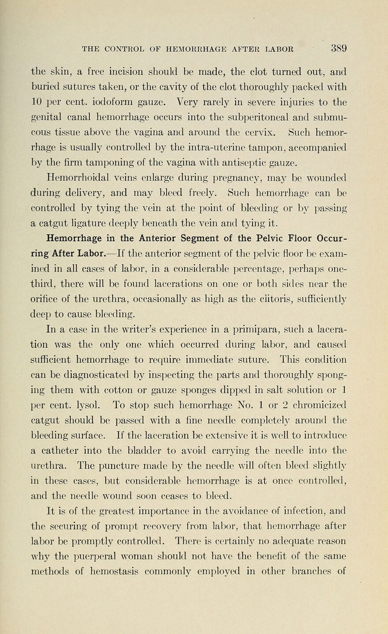 the skin, a free incision should be made, the clot turned out, and buried sutures taken, or the cavity of the clot thoroughly packed with 10 per cent, iodoform gauze. Very rarely in severe injuries to the genital canal hemorrhage occurs into the subperitoneal and submu- cous tissue above the vagina and around the cervix. Such hemor- rhage is usually controlled by the intra-uterine tampon, accompanied by the firm tamponing of the vagina with antiseptic gauze. Hemorrhoidal veins enlarge during pregnancy, may be wounded during delivery, and may bleed freely. Such hemorrhage can be controlled by tying the vein at the point of bleeding or by passing a catgut ligature deeply beneath the vein and tying it. Hemorrhage in the Anterior Segment of the Pelvic Floor Occur- ring After Labor.—If the anterior segment of the pelvic floor be exam- ined in all cases of labor, in a considerable percentage, perhaps one- third, there will be found lacerations on one or both sides near the orifice of the urethra, occasionally as high as the clitoris, sufficiently deep to cause bleeding. In a case in the writer's experience in a primipara, such a lacera- tion was the only one w^hich occurred during labor, and caused sufficient hemorrhage to require immediate suture. This condition can be diagnosticated by inspecting the parts and thoroughly spong- ing them with cotton or gauze sponges dipped in salt solution or 1 per cent, lysol. To stop such hemorrhage No. 1 or 2 chromicized catgut should be passed with a fine needle completely around the bleeding surface. If the laceration be extensive it is well to introduce a catheter into the bladder to avoid carrying the needle into the urethra. The puncture made by the needle will often bleed slightly in these cases, but considerable hemorrhage is at once controlled, and the needle wound soon ceases to bleed. It is of the greatest importance in the avoidance of infection, and the securing of prompt recovery from labor, that hemorrhage after labor be promptly controlled. There is certainly no adequate reason why the puerperal woman should not have the benefit of the same methods of hemostasis commonly employed in other branches of