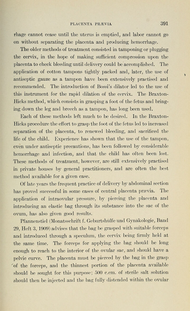 rhage cannot cease until the uterus is emptied, and labor cannot go on without separating the placenta and producing hemorrhage. The older methods of treatment consisted in tamponing or plugging the cervix, in the hope of making sufficient compression upon the placenta to check bleeding until delivery could be accomplished. The application of cotton tampons tightly packed and, later, the use of antiseptic gauze as a tampon have been extensively practised and recommended. The introduction of Bossi's dilator led to the use of this instrument for the rapid dilation of the cervix. The Braxton- Hicks method, which consists in grasping a foot of the fetus and bring- ing down the leg and breech as a tampon, has long been used. Each of these methods left much to be desired. In the Braxton- Hicks procedure the effort to grasp the foot of the fetus led to increased separation of the placenta, to renewed bleeding, and sacrificed the life of the child. Experience has shown that the use of the tampon, even under antiseptic precautions, has been followed by considerable hemorrhage and infection, and that the child has often been lost. These methods of treatment, however, are still extensively practised in private houses by general practitioners, and are often the best method available for a given case. Of late years the frequent practice of delivery by abdominal section has proved successful in some cases of central placenta prsevia. The application of intraovular pressure, by piercing the placenta and introducing an elastic bag through its substance into the sac of the ovum, has also given good results. Pfannenstiel (Monatsschrift f. Geburtshiilfe und Gynakologie, Band 29, Heft 3, 1909) advises that the bag be grasped with suitable forceps and introduced through a speculum, the cervix being firmly held at the same time. The forceps for applying the bag should be long enough to reach to the interior of the ovular sac, and should have a pelvic curve. The placenta must be pierced by the bag in the grasp 'of the forceps, and the thinnest portion of the placenta available should be sought for this purpose; 500 c.cm. of sterile salt solution •should then be injected and the bag fully distended within the ovular