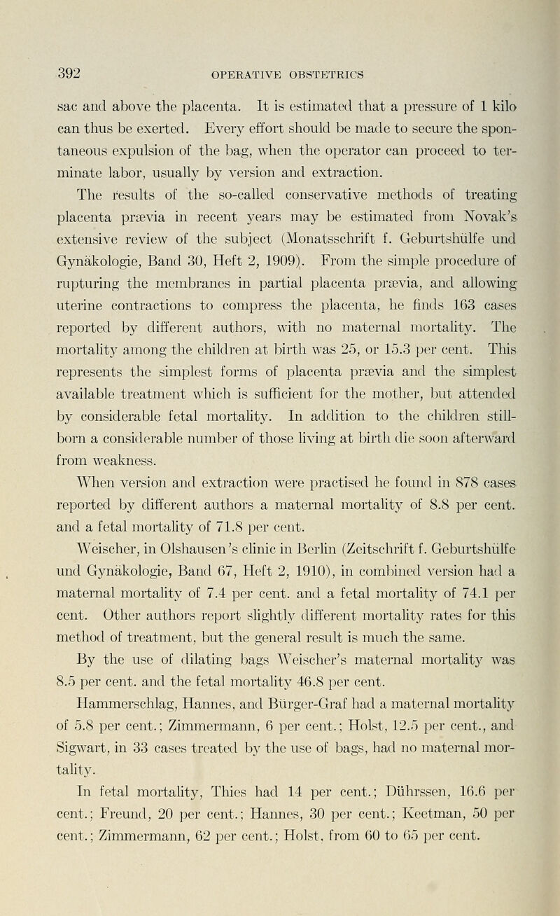 sac and above the placenta. It is estimated that a pressure of 1 kilo can thus be exerted. Every effort should be made to secure the spon- taneous expulsion of the bag, when the operator can proceed to ter- minate labor, usually by version and extraction. The results of the so-called conservative methods of treating placenta prsevia in recent years may be estimated from Novak's extensive review of the subject (Monatsschrift f. Geburtshiilfe und Gynakologie, Band 30, Heft 2, 1909). From the simple procedure of rupturing the membranes in partial placenta prsevia, and allowing uterine contractions to compress the placenta, he finds 163 cases reported by different authors, with no maternal mortality. The mortality among the children at birth was 25, or 15.3 per cent. This represents the simplest forms of placenta prsevia and the simplest available treatment which is sufficient for the mother, but attended by considerable fetal mortality. In addition to the children still- born a considerable number of those living at birth die soon afterward from weakness. When version and extraction were practised he found in 878 cases reported by different authors a maternal mortality of 8.8 per cent, and a fetal mortality of 71.8 per cent. Weischer, in Olshausen's clinic in Berlin (Zeitschrift f. Geburtshiilfe und Gynakologie, Band 67, Heft 2, 1910), in com])ined version had a maternal mortality of 7.4 per cent, and a fetal mortality of 74.1 per cent. Other authors report slightly different mortality rates for this method of treatment, but the general result is much the same. By the use of dilating bags Weischer's maternal mortality was 8.5 per cent, and the fetal mortality 46.8 per cent. Hammerschlag, Hannes, and Burger-Graf had a maternal mortality of 5.8 per cent.; Zimmermann, 6 per cent.; Hoist, 12.5 per cent., and Sigwart, in 33 cases treated by the use of bags, had no maternal mor- tality. In fetal mortality, Thies had 14 per cent.; Diihrssen, 16.6 per cent.; Freund, 20 per cent.; Hannes, 30 per cent.; Keetman, 50 per cent.; Zimmermann, 62 per cent.; Hoist, from 60 to 65 per cent.