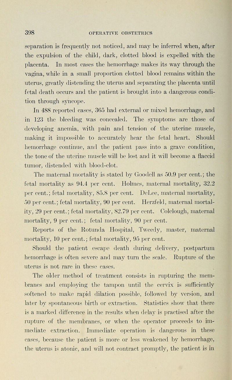 separation is frequently not noticed, and may be inferred when, after the expulsion of the child, dark, clotted blood is expelled with the placenta. In most cases the hemorrhage makes its way through the vagina, while in a small proportion clotted blood remains within the uterus, greatly distending the uterus and separating the placenta until fetal death occurs and the patient is brought into a dangerous condi- tion through syncope. In 488 reported cases, 365 had external or mixed hemorrhage, and in 123 the bleeding was concealed. The symptoms are those of developing anemia, with pain and tension of the uterine muscle, making it impossible to accurately hear the fetal heart. Should hemorrhage continue, and the patient pass into a grave condition, the tone of the uterine muscle will be lost and it will become a flaccid tumor, distended with blood-clot. The maternal mortality is stated by Goodell as 50.9 per cent.; the fetal mortality as 94.4 per cent. Hohiies, maternal mortality, 32.2 per cent.; fetal mortality, 85.8 per cent. DeLee, maternal mortality, 50 per cent.; fetal mortality, 90 per cent. Herzfeld, maternal mortal- ity, 29 per cent.; fetal mortality, 82.79 per cent. Colclough, maternal mortality, 9 per cent.; fetal mortality, 90 per cent. Reports of the Rotunda Hospital, Tweedy, master, maternal mortality, 10 per cent.; fetal mortality, 95 per cent. Should the patient escape death during delivery, postpartum hemorrhage is often severe and may turn the scale. Rupture of the uterus is not rare in these cases. The older method of treatment consists in rupturing the mem- branes and employing the tampon until the cervix is sufficiently softened to make rapid dilation possible, followed by version, and later by spontaneous birth or extraction. Statistics show that there is a marked difference in the results when delay is practised after the rupture of the membranes, or when the operator proceeds to im- mediate extraction. Immediate operation is dangerous in these cases, because the patient is more or less weakened by hemorrhage, the uterus is atonic, and will not contract promptly, the patient is in
