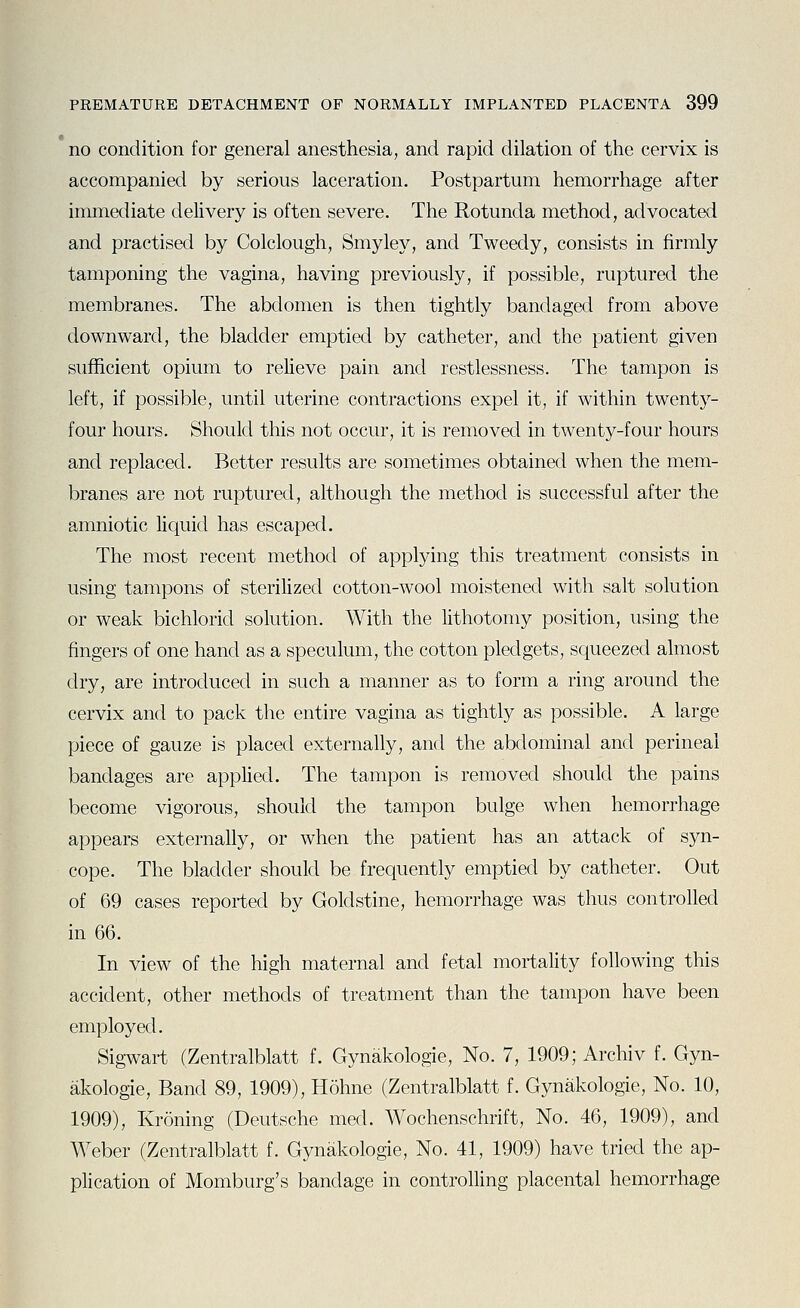 no condition for general anesthesia, and rapid dilation of the cervix is accompanied by serious laceration. Postpartum hemorrhage after immediate delivery is often severe. The Rotunda method, advocated and practised by Colclough, Smyley, and Tweedy, consists in firmly tamponing the vagina, having previously, if possible, ruptured the membranes. The abdomen is then tightly bandaged from above downward, the bladder emptied by catheter, and the patient given sufficient opium to relieve pain and restlessness. The tampon is left, if possible, until uterine contractions expel it, if within twenty- four hours. Should this not occur, it is removed in twenty-four hours and replaced. Better results are sometimes obtained when the mem- branes are not ruptured, although the method is successful after the amniotic liquid has escaped. The most recent method of applying this treatment consists in using tampons of sterilized cotton-wool moistened with salt solution or weak bichlorid solution. With the lithotomy position, using the fingers of one hand as a speculum, the cotton pledgets, squeezed almost dry, are introduced in such a manner as to form a ring around the cervix and to pack the entire vagina as tightly as possible. A large piece of gauze is placed externally, and the abdominal and perineal bandages are applied. The tampon is removed should the pains become vigorous, should the tampon bulge when hemorrhage appears externally, or when the patient has an attack of syn- cope. The bladder should be frequently emptied by catheter. Out of 69 cases reported by Goldstine, hemorrhage was thus controlled in 66. In view of the high maternal and fetal mortality following this accident, other methods of treatment than the tampon have been employed. Sigwart (Zentralblatt f. Gynakologie, No. 7, 1909; Archiv f. Gyn- akologie. Band 89, 1909), Hohne (Zentralblatt f. Gynakologie, No. 10, 1909), Kroning (Deutsche med. Wochenschrift, No. 46, 1909), and Weber (Zentralblatt f. Gynakologie, No. 41, 1909) have tried the ap- plication of Momburg's bandage in controlling placental hemorrhage
