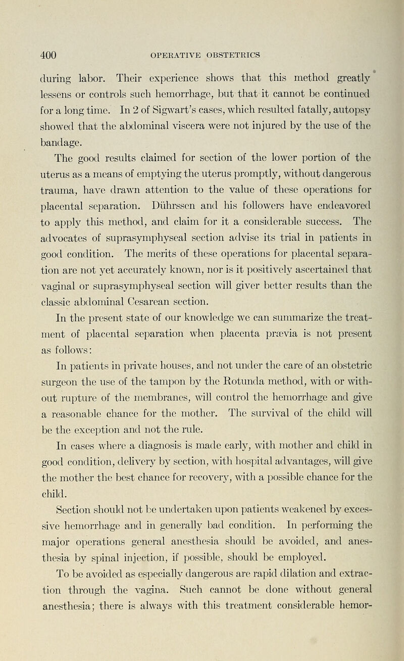 during labor. Their experience shows that this method greatly lessens or controls such hemorrhage, but that it cannot be continued for a long time. In 2 of Sigwart's cases, which resulted fatally, autopsy showed that the abdominal viscera were not injured by the use of the bandage. The good results claimed for section of the lower portion of the uterus as a means of emptying the uterus promptly, without dangerous trauma, have drawn attention to the value of these operations for placental separation. Diihrssen and his followers have endeavored to apply this method, and claim for it a considerable success. The advocates of suprasymphyseal section advise its trial in patients in good condition. The merits of these operations for placental separa- tion are not yet accurately known, nor is it positively ascertained that vaginal or suprasymphyseal section will giver better results than the classic abdominal Cesarean section. In the present state of our knowledge we can summarize the treat- ment of placental separation when placenta prsevia is not present as follows: In patients in private houses, and not under the care of an obstetric surgeon the use of the tampon by the Rotunda method, with or with- out rupture of the membranes, will control the hemorrhage and give a reasonable chance for the mother. The survival of the child will be the exception and not the rule. In cases where a diagnosis is made early, with mother and child in good condition, delivery by section, with hospital advantages, will give the mother the best chance for recovery, with a possible chance for the child. Section should not be undertaken upon patients weakened by exces- sive hemorrhage and in generally bad condition. In performing the major operations general anesthesia should be avoided, and anes- thesia by spinal injection, if possible, should be employed. To be avoided as especially dangerous are rapid dilation and extrac- tion through the vagina. Such cannot be clone without general anesthesia; there is always with this treatment considerable hemor-