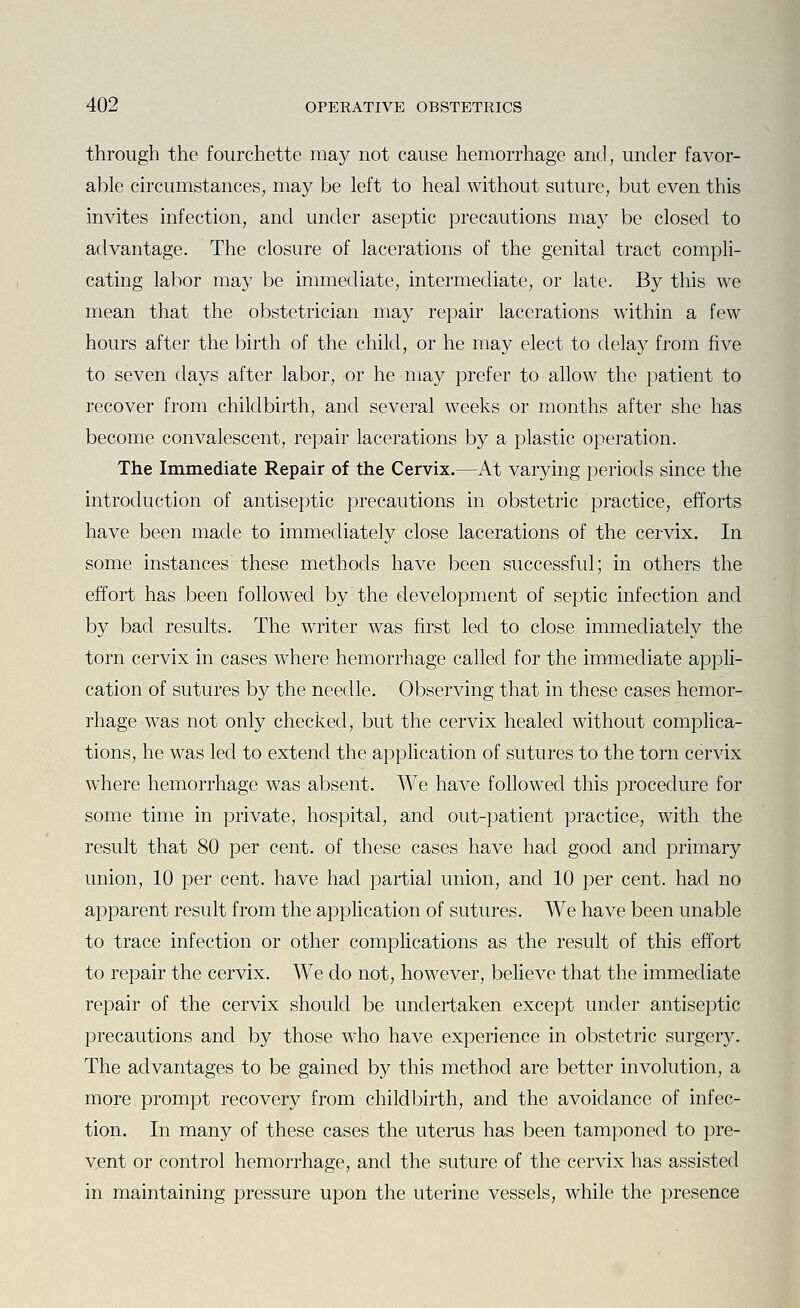 through the fourchette may not cause hemorrhage and, under favor- able circumstances, may be left to heal without suture, but even this invites infection, and under aseptic precautions ma}'' be closed to advantage. The closure of lacerations of the genital tract compli- cating labor may be immediate, intermediate, or late. By this we mean that the obstetrician may repair lacerations within a few hours after the birth of the child, or he may elect to delay from five to seven days after labor, or he may prefer to allow the patient to recover from childbirth, and several weeks or months after she has become convalescent, repair lacerations by a plastic operation. The Immediate Repair of the Cervix.—At varying periods since the introduction of antiseptic precautions in obstetric practice, efforts have been made to immediately close lacerations of the cervix. In some instances these methods have been successful; in others the effort has been followed by the development of septic infection and b}^ bad results. The writer was first led to close immediately the torn cervix in cases where hemorrhage called for the immediate appli- cation of sutures by the needle. Observing that in these cases hemor- rhage was not only checked, but the cervix healed without complica- tions, he was led to extend the application of sutures to the torn cervix where hemorrhage was absent. We have followed this procedure for some time in private, hospital, and out-patient practice, with the result that 80 per cent, of these cases have had good and primary union, 10 per cent, have had partial union, and 10 per cent, had no apparent result from the application of sutures. We have been unable to trace infection or other complications as the result of this effort to repair the cervix. We do not, however, believe that the immediate repair of the cervix should be undertaken except under antiseptic precautions and by those who have experience in obstetric surgery. The advantages to be gained by this method are better involution, a more prompt recovery from childbirth, and the avoidance of infec- tion. In many of these cases the uterus has been tamponed to pre- vent or control hemorrhage, and the suture of the cervix has assisted in maintaining pressure upon the uterine vessels, while the presence