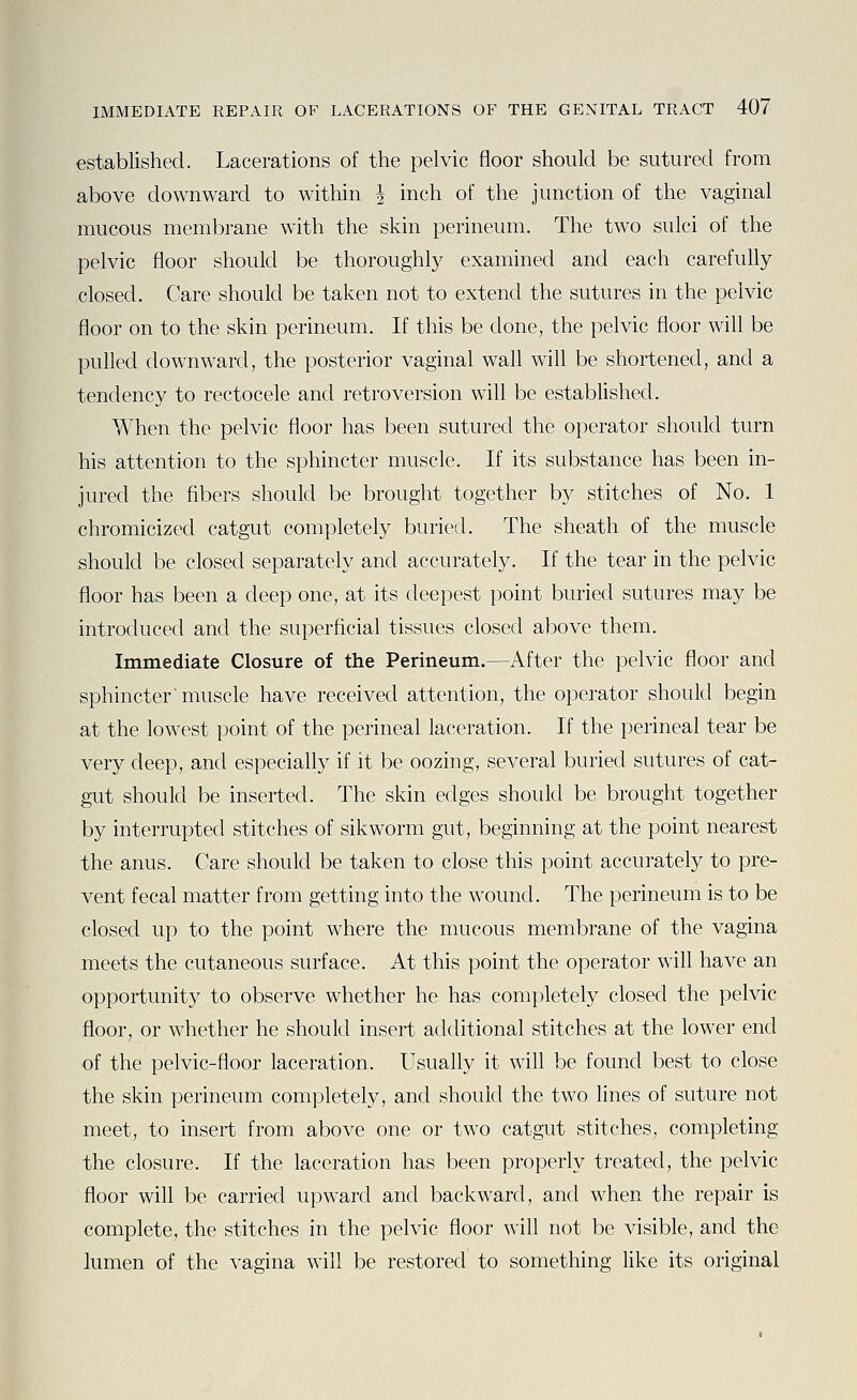 established. Lacerations of the pelvic floor should be sutured from above downward to within J inch of the junction of the vaginal mucous membrane with the skin perineum. The two sulci of the pelvic floor should be thoroughly examined and each carefully closed. Care should be taken not to extend the sutures in the pelvic floor on to the skin perineum. If this be done, the pelvic floor will be pulled downward, the posterior vaginal wall will be shortened, and a tendency to rectocele and retroversion will be established. When the pelvic floor has been sutured the operator should turn his attention to the sphincter muscle. If its substance has been in- jured the fibers should be brought together by stitches of No. 1 chromicized catgut completely buried. The sheath of the muscle should be closed separately and accurately. If the tear in the pelvic floor has been a deep one, at its deepest point buried sutures may be introduced and the superficial tissues closed above them. Immediate Closure of the Perineum.—After the pelvic floor and sphincter' muscle have received attention, the operator should begin at the lowest point of the perineal laceration. If the perineal tear be very deep, and especially if it be oozing, several buried sutures of cat- gut should be inserted. The skin edges should be brought together by interrupted stitches of sikworm gut, beginning at the point nearest the anus. Care should be taken to close this point accurately to pre- vent fecal matter from getting into the wound. The perineum is to be closed up to the point where the mucous membrane of the vagina meets the cutaneous surface. At this point the operator will have an opportunity to observe whether he has completely closed the pelvic floor, or whether he should insert additional stitches at the lower end of the pelvic-floor laceration. Usually it will be found best to close the skin perineum completely, and should the two lines of suture not meet, to insert from above one or two catgut stitches, completing the closure. If the laceration has been properly treated, the pelvic floor will be carried upward and backward, and when the repair is complete, the stitches in the pelvic floor will not be visible, and the lumen of the vagina will be restored to something like its original