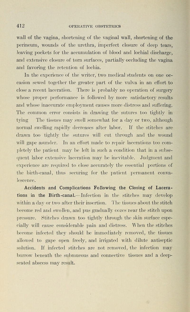 wall of the vagina, shortening of the vaginal wall, shortening of the perineum, wounds of the urethra, imperfect closure of deep tears, leaving pockets for the accumulation of blood and lochial discharge, and extensive closure of torn surfaces, partially occluding the vagina and favoring the retention of lochia. In the experience of the writer, two medical students on one oc- casion sewed together the greater part of the vulva in an effort to close a recent laceration. There is probably no operation of surgery whose proper performance is followed by more satisfactory results and whose inaccurate employment causes more distress and suffering. The common error consists in drawing the sutures too tightly in tying The tissues may swell somewhat for a day or two, although normal swelling rapidly decreases after labor. If the stitches are drawn too tightly the sutures will cut through and the wound will gape asunder. In an effort made to repair lacerations too com- pletely the patient may be left in such a condition that in a subse- quent labor extensive laceration may be inevitable. Judgment and experience are required to close accurately the essential portions of the birth-canal, thus securing for the patient permanent conva- lescence. Accidents and Complications rollowing the Closing of Lacera- tions in the Birth-canal.—Infection in the stitches may develop within a da}^ or two after their insertion. The tissues about the stitch become red and swollen, and pus gradually oozes near the stitch upon pressure. Stitches drawn too tightly through the skin surface espe- cially will cause considerable pain and distress. AA'hen the stitches become infected they should be immediately removed, the tissues allowed to gape open freely, and irrigated with dilute antiseptic solution. If infected stitches are not removed, the infection may burrow beneath the submucous and connective tissues and a deep- seated abscess may result.