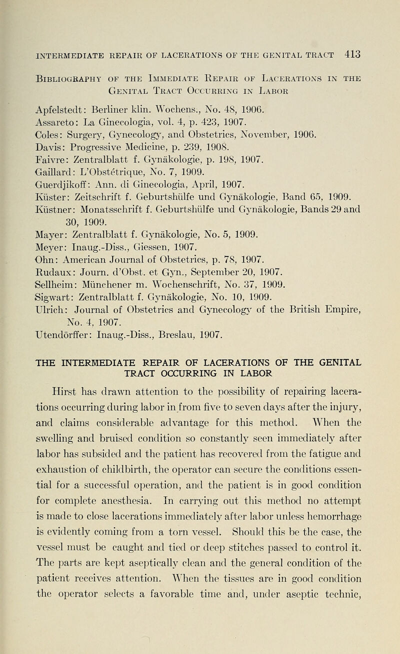 Bibliography of the Immediate Repair of Lacerations in the Genital Tract Occurring in Labor Apfelstedt: Berliner klin. Wochens., No. 48, 1906. Assareto: La Ginecologia, vol. 4, p. 423, 1907. Coles: Surgery, Gynecology, and Obstetrics, November, 1906. Davis: Progressive Medicine, p. 239, 1908. Faivre: Zentralblatt f. Gynakologie, p. 198, 1907. Gaillard: L'Obstetrique, No. 7, 1909. Guerdjikoff: Ann. di Ginecologia, April, 1907. Kiister: Zeitschrift f. Geburtshiilfe und Gynakologie, Band 65, 1909. Kiistner: Monatsschrift f. Geburtshiilfe und Gynakologie, Bands 29 and 30, 1909. Mayer: Zentralblatt f. Gynakologie, No. 5, 1909. Meyer: Inaug.-Diss., Giessen, 1907. Ohn: American Journal of Obstetrics, p. 78, 1907. Rudaux: Journ. d'Obst. et Gyn., September 20, 1907. Sellheim: Miinchener m. Wochenschrift, No. 37, 1909. Sigwart: Zentralblatt f. Gynakologie, No. 10, 1909. Ulrich: Journal of Obstetrics and Gynecology of the British Empire, No. 4, 1907. TJtendorffer: Inaug.-Diss., Breslau, 1907. THE INTERMEDIATE REPAIR OF LACERATIONS OF THE GENITAL TRACT OCCURRING IN LABOR Hirst has drawn attention to the possibility of repairing lacera- tions occurring during labor in from five to seven days after the injury, and claims considerable advantage for this method. When the swelUng and bruised condition so constantly seen immediately after labor has subsided and the patient has recovered from the fatigue and exhaustion of childbirth, the operator can secure the conditions essen- tial for a successful operation, and the patient is in good condition for complete anesthesia. In carrying out this method no attempt is made to close lacerations immediately after labor unless hemorrhage is evidently coming from a torn vessel. Should this be the case, the vessel must be caught and tied or deep stitches passed to control it. The parts are kept aseptically clean and the general condition of the patient receives attention. When the tissues are in good condition the operator selects a favorable time and, under aseptic technic,
