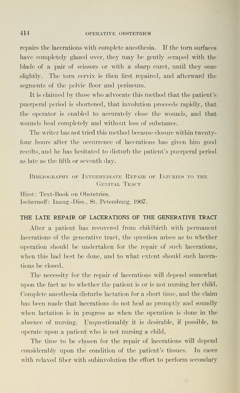 repairs the lacerations with complete anesthesia. If the torn surfaces have completely glazed over, they may be gently scraped with the blade of a pair of scissors or with a sharp curet, until they ooze slightly. The torn cervix is then first repaired, and afterward the segments of the pelvic floor and perineum. It is claimed by those wdio advocate this method that the patient's puerperal period is shortened, that involution proceeds rapidly, that the operator is enabled to accurately close the wounds, and that wounds heal completely and without loss of substance. The writer has not tried this method because closure within twent3^- four hours after the occurrence of lacerations has given him good results, and he has hesitated to disturb the patient's puerperal period as late as the fifth or seventh day. Bibliography of Intermediate Repair of Injuries to the Genital Tract Hirst: Text-Book on Obstetrics. Ischernoff: Inaug.-Diss., St. Petersburg, 1907. THE LATE REPAIR OF LACERATIONS OF THE GENERATIVE TRACT After a patient has recovered from childbirth with permanent lacerations of the generative tract, the question arises as to whether operation should be undertaken for the repair of such lacerations, when this had best be done, and to what extent should such lacera- tions be closed. The necessity for the repair of lacerations will depend somewhat upon the fact as to whether the patient is or is not nursing her child. Complete anesthesia disturbs lactation for a short time, and the claim has been made that lacerations do not heal as promptly and soundly when lactation is in progress as when the operation is done in the absence of nursing. Unquestionably it is desirable, if possible, to operate upon a patient who is not nursing a child. The time to be chosen for the repair of lacerations will depend considerably upon the condition of the patient's tissues. In cases with relaxed fiber with subinvolution the effort to perform secondary