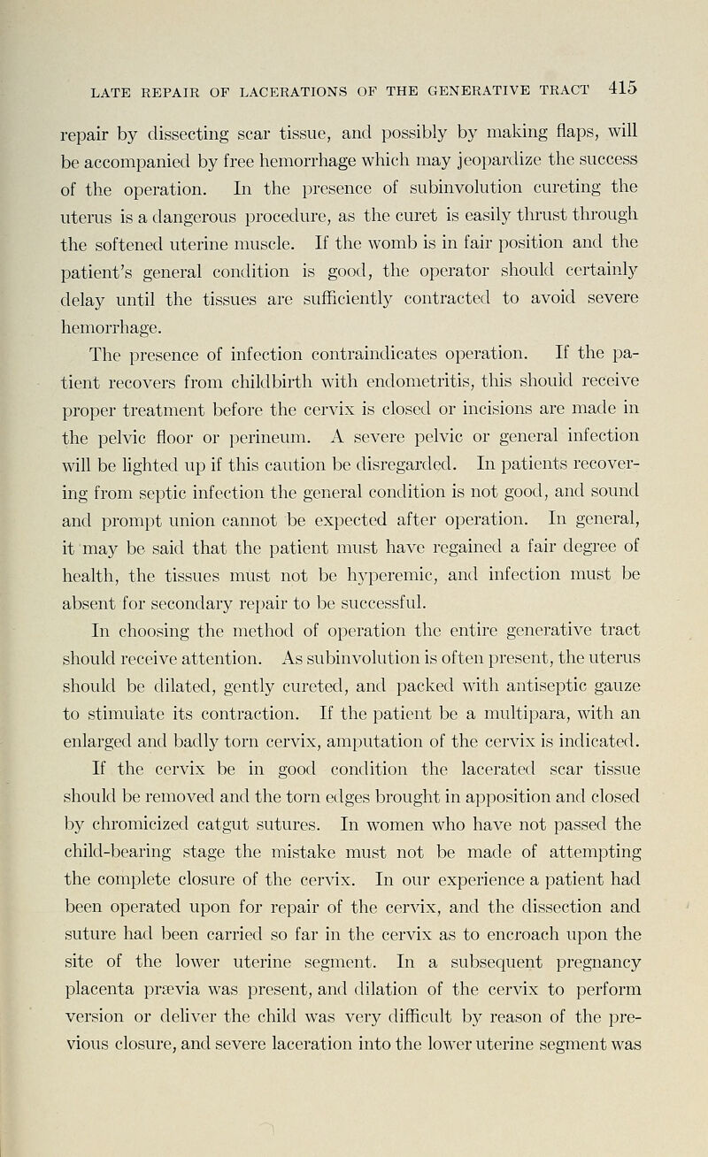 repair by dissecting scar tissue, and possibly by making flaps, will be accompanied by free hemorrhage which may jeopardize the success of the operation. In the presence of subinvolution cureting the uterus is a dangerous procedure, as the curet is easily thrust through the softened uterine muscle. If the womb is in fair position and the patient's general condition is good, the operator should certainly delay until the tissues are sufficiently contracted to avoid severe hemorrhage. The presence of infection contraindicates operation. If the pa- tient recovers from childbirth with endometritis, this should receive proper treatment before the cervix is closed or incisions are made in the pelvic floor or perineum. A severe pelvic or general infection will be Hghted up if this caution be disregarded. In patients recover- ing from septic infection the general condition is not good, and sound and prompt union cannot be expected after operation. In general, it may be said that the patient must have regained a fair degree of health, the tissues must not be hyperemic, and infection must be absent for secondary repair to be successful. In choosing the method of operation the entire generative tract should receive attention. As subinvolution is often present, the uterus should be dilated, gently cureted, and packed with antiseptic gauze to stimulate its contraction. If the patient be a multipara, with an enlarged and badly torn cervix, amputation of the cervix is indicated. If the cervix be in good condition the lacerated scar tissue should be removed and the torn edges brought in apposition and closed by chromicized catgut sutures. In w^omen who have not passed the child-bearing stage the mistake must not be made of attempting the complete closure of the cervix. In our experience a patient had been operated upon for repair of the cervix, and the dissection and suture had been carried so far in the cervix as to encroach upon the site of the lower uterine segment. In a subsequent pregnancy placenta prsevia was present, and dilation of the cervix to perform version or deliver the child was very difficult by reason of the pre- vious closure, and severe laceration into the lower uterine segment was