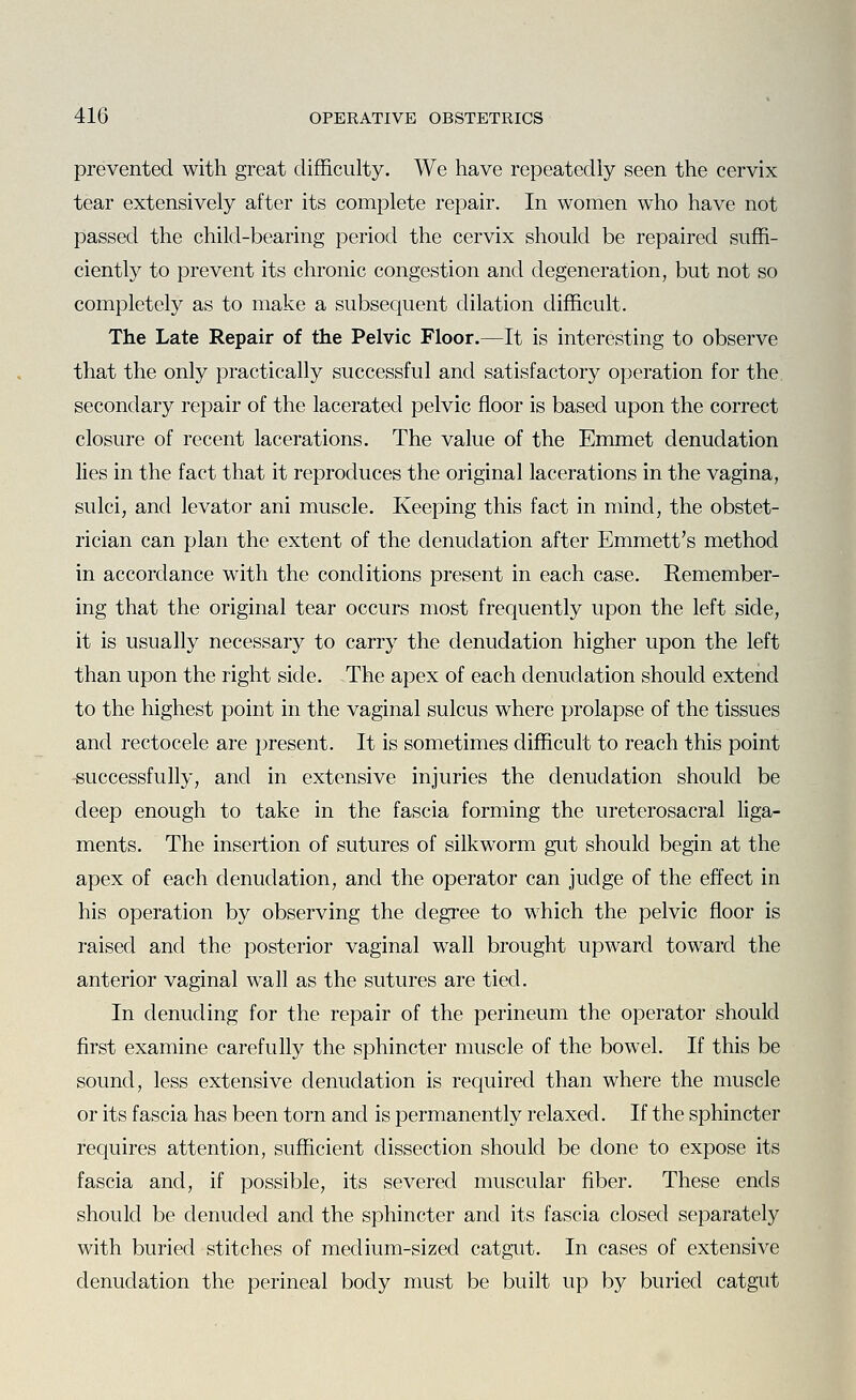 prevented with great difficulty. We have repeatedly seen the cervix tear extensively after its complete repair. In women who have not passed the child-bearing period the cervix should be repaired suffi- ciently to prevent its chronic congestion and degeneration, but not so completely as to make a subsequent dilation difficult. The Late Repair of the Pelvic Floor.—It is interesting to observe that the only practically successful and satisfactory operation for the secondary repair of the lacerated pelvic floor is based upon the correct closure of recent lacerations. The value of the Emmet denudation lies in the fact that it reproduces the original lacerations in the vagina, sulci, and levator ani muscle. Keeping this fact in mind, the obstet- rician can plan the extent of the denudation after Emmett's method in accordance with the conditions present in each case. Remember- ing that the original tear occurs most frequently upon the left side, it is usually necessary to carry the denudation higher upon the left than upon the right side. The apex of each denudation should extend to the highest point in the vaginal sulcus where prolapse of the tissues and rectocele are present. It is sometimes difficult to reach this point -successfully, and in extensive injuries the denudation should be deep enough to take in the fascia forming the ureterosacral liga- ments. The insertion of sutures of silkworm gut should begin at the apex of each denudation, and the operator can judge of the effect in his operation by observing the degree to which the pelvic floor is raised and the posterior vaginal wall brought upward toward the anterior vaginal wall as the sutures are tied. In denuding for the repair of the perineum the operator should first examine carefully the sphincter muscle of the bowel. If this be sound, less extensive denudation is required than where the muscle or its fascia has been torn and is permanently relaxed. If the sphincter requires attention, sufficient dissection should be done to expose its fascia and, if possible, its severed muscular fiber. These ends should be denuded and the sphincter and its fascia closed separately with buried stitches of medium-sized catgut. In cases of extensive denudation the perineal body must be built up by buried catgut