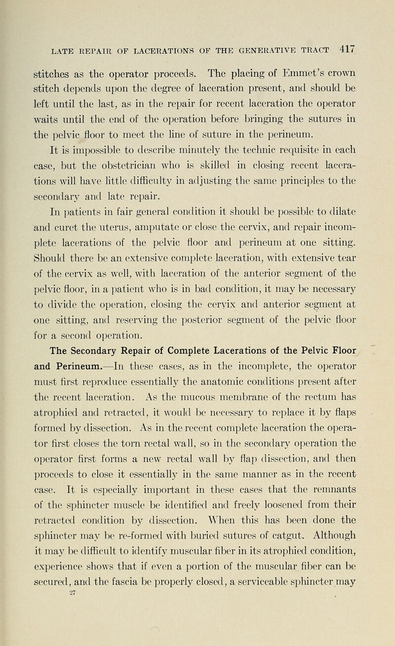 stitches as the operator proceeds. The placing of Emmet's crown stitch depends upon the degree of laceration present, and should be left until the last, as in the repair for recent laceration the operator waits until the end of the operation before bringing the sutures in the pelvic floor to meet the line of suture in the perineum. It is impossible to describe minutely the technic requisite in each case, but the obstetrician who is skilled in closing recent lacera- tions will have little difficulty in adjusting the same principles to the secondary and late repair. In patients in fair general condition it should be possible to dilate and curet the uterus, amputate or close the cervix, and repair incom- plete lacerations of the pelvic floor and perineum at one sitting. Should there be an extensive complete laceration, with extensive tear of the cervix as well, with laceration of the anterior segment of the pelvic floor, in a patient who is in bad condition, it may be necessary to divide the operation, closing the cervix and anterior segment at one sitting, and reserving the posterior segment of the pelvic floor for a second operation. The Secondary Repair of Complete Lacerations of the Pelvic Floor and Perineum.—In these cases, as in the incomplete, the operator must first reproduce essentially the anatomic conditions present after the recent laceration. As the mucous membrane of the rectum has atrophied and retracted, it would be necessary to replace it by flaps formed by dissection. As in the recent complete laceration the opera- tor first closes the torn rectal wall, so in the secondary operation the operator first forms a new rectal wall by flap dissection, and then proceeds to close it essentially in the same manner as in the recent case. It is especially important in these cases that the remnants of the sphincter muscle be identified and freely loosened from their retracted condition by dissection. When this has been done the sphincter may be re-formecl with buried sutures of catgut. Although it may be difficult to identify muscular fiber in its atrophied condition, experience shows that if even a portion of the muscular fiber can be secured, and the fascia be properly closed, a serviceable sphincter may