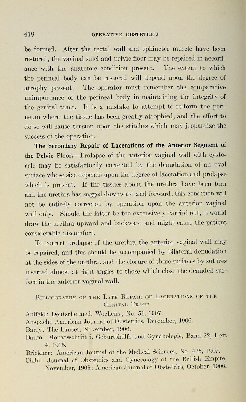 be formed. After the rectal wall and sphincter muscle have been restored, the vaginal sulci and pelvic floor may be repaired in accord- ance with the anatomic condition present. The extent to which the perineal body can be restored will depend upon the degree of atrophy present. The operator must remember the comparative unimportance of the perineal body in maintaining the integrity of the genital tract. It is a mistake to attempt to re-form the peri- neum where the tissue has been greatly atrophied, and the effort to do so will cause tension upon the stitches which may jeopardize the success of the operation. The Secondary Repair of Lacerations of the Anterior Segment of the Pelvic Floor.—Prolapse of the anterior vaginal wall with cysto- cele may be satisfactorily corrected by the denudation of an oval surface whose size depends upon the degree of laceration and prolapse which is present. If the tissues about the urethra have been torn and the urethra has sagged downward and forward, this condition will not be entirely corrected by operation upon the anterior vaginal wah only. Should the latter be too extensively carried out, it would draw the urethra upward and backward and might cause the patient considerable discomfort. To correct prolapse of the urethra the anterior vaginal wall may be repaired, and this should be accompanied by bilateral denudation at the sides of the urethra, and the closure of these surfaces by sutures inserted almost at right angles to those which close the denuded sur- face in the anterior vaginal wall. Bibliography of the Late Repair of Lacerations of the Genital Tract Ahlfeld: Deutsche med. Wochens., No. 51, 1907. Anspach: American Journal of Obstetrics, December, 1906. Barry: The Lancet, November, 1906. Baum: Monatsschrift f. Geburtshiilfe und Gynakologie, Band 22, Heft 4, 1905. Brickner: American Journal of the Medical Sciences, No. 425, 1907. Child: Journal of Obstetrics and Gynecology of the British Empire, November, 1905; American Journal of Obstetrics, October, 1906.