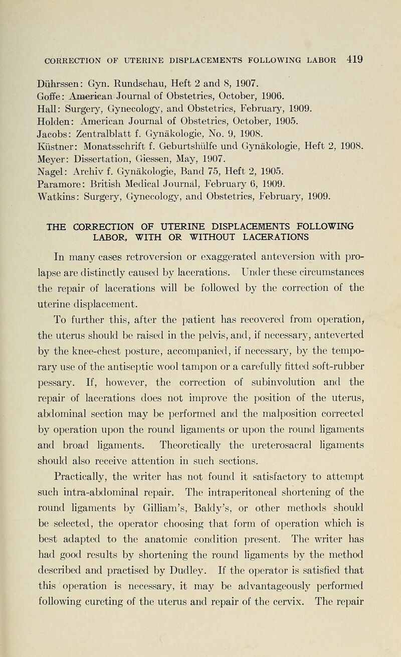 Diihrssen: Gyn. Rundschau, Heft 2 and 8, 1907. Goffe: American Journal of Obstetrics, October, 1906. Hall: Surgery, Gynecology, and Obstetrics, February, 1909. Holden: American Journal of Obstetrics, October, 1905. Jacobs: Zentralblatt f. Gynakologie, No. 9, 1908. Kiistner: Monatsschrift f. Geburtshtilfe und Gynakologie, Heft 2, 1908. Meyer: Dissertation, Giessen, May, 1907. Nagel: Archiv f. Gynakologie, Band 75, Heft 2, 1905. Paramore: British Medical Journal, February 6, 1909. Watkins: Surgery, Gynecology, and Obstetrics, February, 1909. THE CORRECTION OF UTERINE DISPLACEMENTS FOLLOWING LABOR, WITH OR WITHOUT LACERATIONS In many cases retroversion or exaggerated anteversion with pro- lapse are distinctly caused by lacerations. Under these circumstances the repair of lacerations will be followed by the correction of the uterine displacement. To further this, after the patient has recovered from operation, the uterus should be raised in the pelvis, and, if necessary, anteverted by the knee-chest posture, accompanied, if necessary, by the tempo- rary use of the antiseptic wool tampon or a carefully fitted soft-rubber pessary. If, however, the correction of subinvolution and the repair of lacerations does not improve the position of the uterus, abdominal section may be performed and the malposition corrected by operation upon the round ligaments or upon the roimd ligaments and broad ligaments. Theoretically the ureterosacral ligaments should also receive attention in such sections. Practically, the writer has not found it satisfactory to attempt such intra-abdominal repair. The intraperitoneal shortening of the round ligaments by Gilliam's, Baldy's, or other methods should be selected, the operator choosing that form of operation which is best adapted to the anatomic condition present. The writer has had good results by shortening the round ligaments by the method described and practised by Dudley. If the operator is satisfied that this operation is necessary, it may be advantageously performed following cureting of the uterus and repair of the cervix. The repair