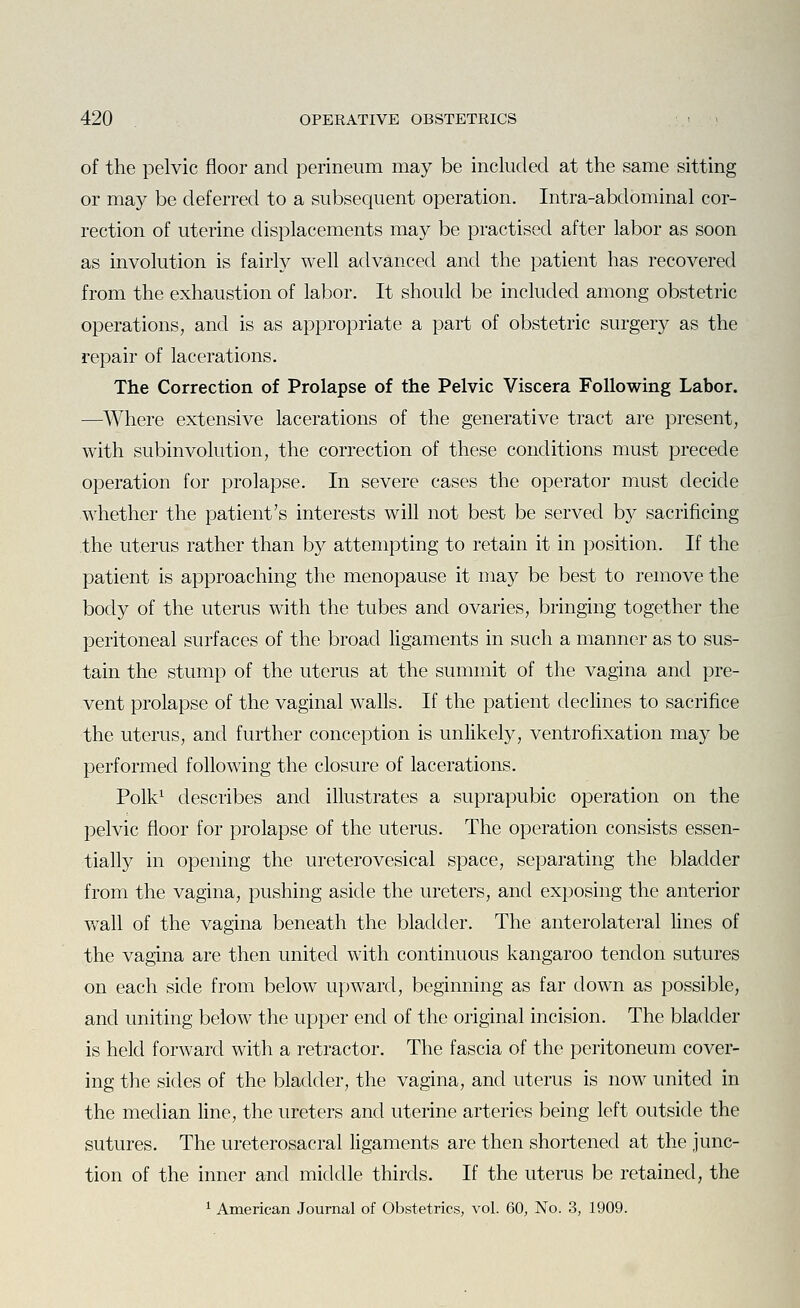 of the pelvic floor and perineum may be included at the same sitting or may be deferred to a subsequent operation. Intra-abdominal cor- rection of uterine displacements may be practised after labor as soon as involution is fairly well advanced and the patient has recovered from the exhaustion of labor. It should be included among obstetric operations, and is as appropriate a part of obstetric surgery as the repair of lacerations. The Correction of Prolapse of the Pelvic Viscera Following Labor. —Where extensive lacerations of the generative tract are present, with subinvolution, the correction of these conditions must precede operation for prolapse. In severe cases the operator must decide whether the patient's interests will not best be served by sacrificing the uterus rather than by attempting to retain it in position. If the patient is approaching the menopause it may be best to remove the body of the uterus with the tubes and ovaries, bringing together the peritoneal surfaces of the broad hgaments in such a manner as to sus- tain the stump of the uterus at the summit of the vagina and pre- vent prolapse of the vaginal walls. If the patient dechnes to sacrifice the uterus, and further conception is unlikely, ventrofixation may be performed following the closure of lacerations. Polk^ describes and illustrates a suprapubic operation on the pelvic floor for prolapse of the uterus. The operation consists essen- tially in opening the ureterovesical space, separating the bladder from the vagina, pushing aside the ureters, and exposing the anterior w^all of the vagina beneath the bladder. The anterolateral lines of the vagina are then united with continuous kangaroo tendon sutures on each side from below upward, beginning as far down as possible, and uniting below the upper end of the original incision. The bladder is held forward with a retractor. The fascia of the peritoneum cover- ing the sides of the bladder, the vagina, and uterus is now united in the median line, the ureters and uterine arteries being left outside the sutures. The ureterosacral ligaments are then shortened at the junc- tion of the inner and middle thirds. If the uterus be retained, the ^ American Journal of Obstetrics, vol. 60, No. 3, 1909.