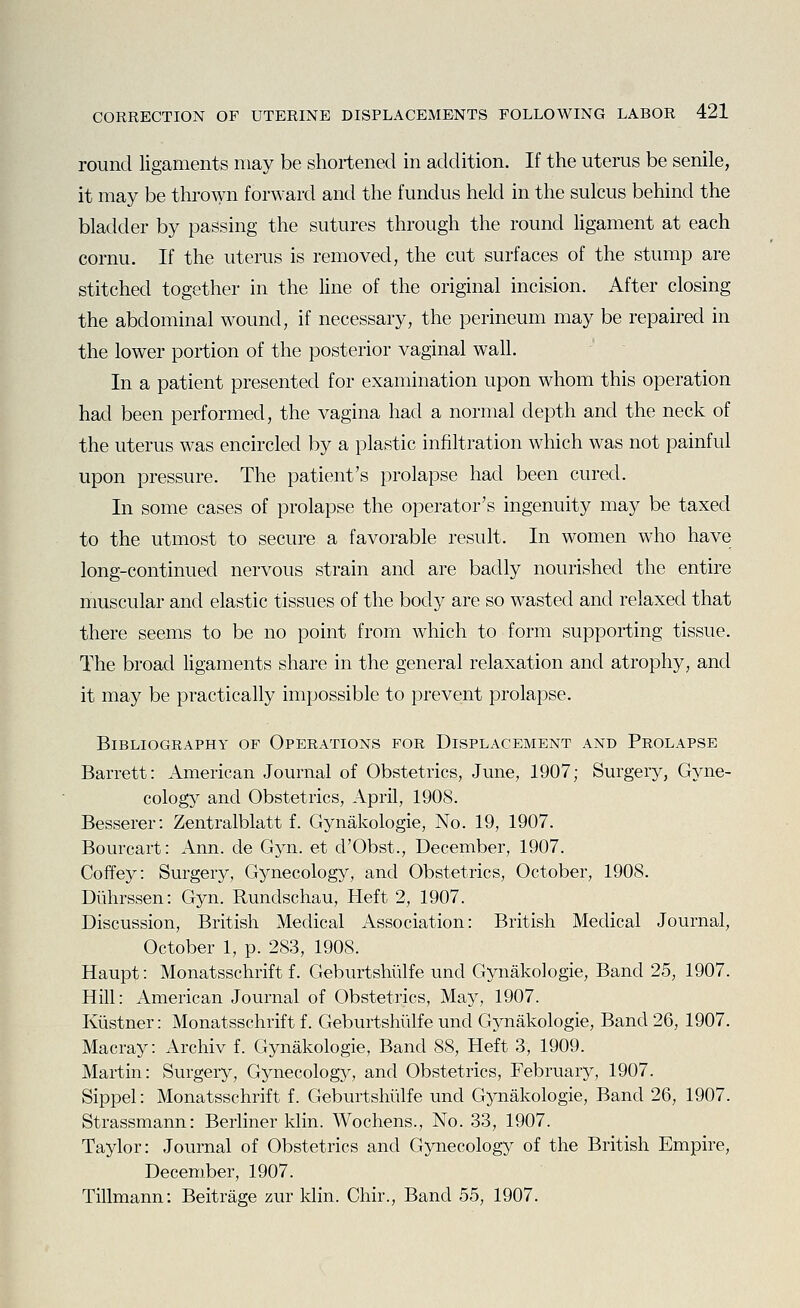 round ligaments may be shortened in addition. If the uterus be senile, it may be thrown forward and the fundus held in the sulcus behind the bladder by passing the sutures through the round ligament at each cornu. If the uterus is removed, the cut surfaces of the stump are stitched together in the line of the original incision. After closing the abdominal wound, if necessary, the perineum may be repaired in the lower portion of the posterior vaginal wall. In a patient presented for examination upon whom this operation had been performed, the vagina had a normal depth and the neck of the uterus was encircled by a plastic infiltration which was not painful upon pressure. The patient's prolapse had been cured. In some cases of prolapse the operator's ingenuity may be taxed to the utmost to secure a favorable result. In women who have long-continued nervous strain and are badly nourished the entire muscular and elastic tissues of the body are so wasted and relaxed that there seems to be no point from which to form supporting tissue. The broad ligaments share in the general relaxation and atrophy, and it may be practically impossible to prevent prolapse. Bibliography of Operations for Displacement and Prolapse Barrett: American Journal of Obstetrics, June, 1907; Surgery, Gyne- colog5^ and Obstetrics, April, 1908. Besserer: Zentralblatt f. Gynakologie, No. 19, 1907. Bourcart: Ann. de Gyn. et d'Obst., December, 1907. Coffey: Surgery, Gynecology, and Obstetrics, October, 1908. Diihrssen: Gyn. Rundschau, Heft 2, 1907. Discussion, British Medical Association: British Medical Journal, October 1, p. 283, 1908. Haupt: Monatsschrift f. Geburtshiilfe und Gynakologie, Band 25, 1907. Hill: American Journal of Obstetrics, May, 1907. Kiistner: Monatsschrift f. Geburtshiilfe und Gynakologie, Band 26, 1907. Macray: Archiv f. Gynakologie, Band 88, Heft 3, 1909. Martin: Surgery, Gynecology, and Obstetrics, February, 1907. Sippel: Monatsschrift f. Geburtshiilfe und Gynakologie, Band 26, 1907. Strassmann: Berliner klin. Wochens., No. 33, 1907. Taylor: Journal of Obstetrics and Gynecology of the British Empire, December, 1907. Tillmann: Beitrage zur klin. Chir., Band 55, 1907.
