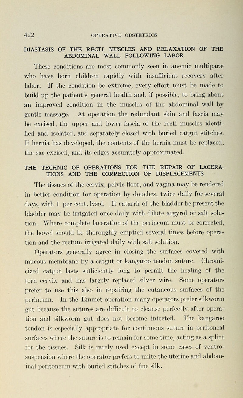 DIASTASIS OF THE RECTI MUSCLES AND RELAXATION OF THE ABDOMINAL WALL FOLLOWING LABOR These conditions are most commonly seen in anemic multiparse who have born children rapidly with insufficient recovery after labor. If the condition be extreme, every effort must be made to build up the patient's general health and, if possible, to bring about an improved condition in the muscles of the abdominal wall by gentle massage. At operation the redundant skin and fascia may be excised, the upper and lower fascia of the recti muscles identi- fied and isolated, and separately closed with buried catgut stitches. If hernia has developed, the contents of the hernia must be replaced, the sac excised, and its edges accurately approximated. THE TECHNIC OF OPERATIONS FOR THE REPAIR OF LACERA- TIONS AND THE CORRECTION OF DISPLACEMENTS The tissues of the cervix, pelvic floor, and vagina may be rendered in better condition for operation by douches, twice daily for several days, with 1 per cent, lysol. If catarrh of the bladder be present the bladder may be irrigated once daily with dilute argyrol or salt solu- tion. Where complete laceration of the perineum must be corrected, the bowel should be thoroughly emptied several times before opera- tion and the rectum irrigated daily with salt solution. Operators generally agree in closing the surfaces covered with mucous membrane by a catgut or kangaroo tendon suture. Chromi- cized catgut lasts sufficiently long to permit the healing of the torn cervix and has largely replaced silver wire. Some operators prefer to use this also in repairing the cutaneous surfaces of the perineum. In the Emmet operation many operators prefer silkworm gut because the sutures are difficult to cleanse perfectly after opera- tion and silkworm gut does not become infected. The kangaroo tendon is especially appropriate for continuous suture in peritoneal surfaces where the suture is to remain for some time, acting as a splint for the tissues. Silk is rarely used except in some cases of ventro- suspension where the operator prefers to unite the uterine and abdom- inal peritoneum with buried stitches of fine silk.