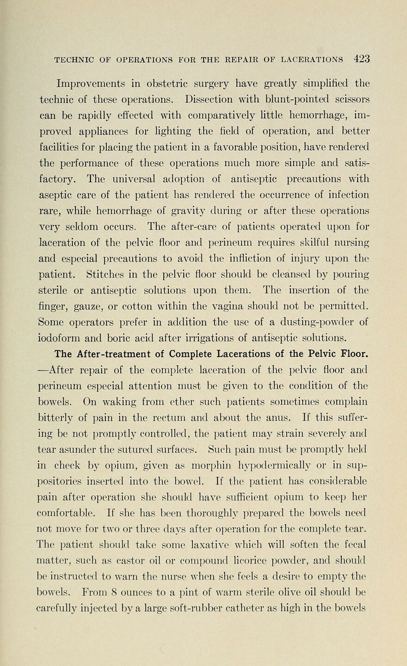 Improvements in obstetric surgery have greatly simplified the technic of these operations. Dissection with blunt-pointed scissors can be rapidly effected with comparatively httle hemorrhage, im- proved appliances for lighting the field of operation, and better facilities for placing the patient in a favorable position, have rendered the performance of these operations much more simple and satis- factory. The universal adoption of antiseptic precautions with aseptic care of the patient has rendered the occurrence of infection rare, while hemorrhage of gravity during or after these operations very seldom occurs. The after-care of patients operated upon for laceration of the pelvic floor and perineum requires skilful nursing and especial precautions to avoid the infliction of injury upon the patient. Stitches in the pelvic floor should be cleansed by pouring sterile or antiseptic solutions upon them. The insertion of the finger, gauze, or cotton within the vagina should not be permitted. Some operators prefer in addition the use of a dusting-powder of iodoform and boric acid after irrigations of antiseptic solutions. The After-treatment of Complete Lacerations of the Pelvic Floor. —After repair of the complete laceration of the pelvic floor and perineum especial attention must be given to the condition of the bowels. On waking from ether such patients sometimes complain bitterly of pain in the rectum and about the anus. If this suffer- ing be not promptly controlled, the patient may strain severely and tear asunder the sutured surfaces. Such pain must be promptly held in check by opium, given as morphin hypodermically or in sup- positories inserted into the bowel. If the patient has considerable pain after operation she should have sufficient opium to keep her comfortable. If she has been thoroughly prepared the bowels need not move for two or three days after operation for the complete tear. The patient should take some laxative which will soften the fecal matter, such as castor oil or compound licorice powder, and should be instructed to warn the nurse when she feels a desire to empty the bowels. From 8 ounces to a pint of warm sterile olive oil should be carefully injected by a large soft-rubber catheter as high in the bowels