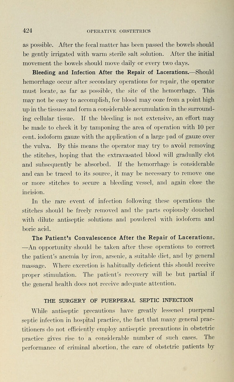 as possible. After the fecal matter has been passed the bowels should be gently irrigated with warm sterile salt solution. After the initial movement the bowels should move daily or every two days. Bleeding and Infection After the Repair of Lacerations.—Should hemorrhage occur after secondary operations for repair, the operator must locate, as far as possible, the site of the hemorrhage. This may not be easy to accompHsh, for blood may ooze from a point high up in the tissues and form a considerable accumulation in the surround- ing cellular tissue. If the bleeding is not extensive, an effort may be made to check it by tamponing the area of operation with 10 per cent, iodoform gauze with the application of a large pad of gauze over the vulva. By this means the operator may try to avoid removing the stitches, hoping that the extravasated blood will gradually clot and subsequently be absorbed. If the hemorrhage is considerable and can be traced to its source, it may be necessary to remove one or more stitches to secure a bleeding vessel, and again close the incision. In the rare event of infection following these operations the stitches should be freely removed and the parts copiously douched with dilute antiseptic solutions and powdered with iodoform and boric acid. The Patient's Convalescence After the Repair of Lacerations. —^An opportunity should be taken after these operations to correct the patient's anemia by iron, arsenic, a suitable diet, and by general massage. Where excretion is habitually deficient this should receive proper stimulation. The patient's recovery will be but partial if the general health does not receive adequate attention. THE SURGERY OF PUERPERAL SEPTIC INFECTION While antiseptic precautions have greatly lessened puerperal septic infection in hospital practice, the fact that many general prac- titioners do not efhciently employ antiseptic precautions in obstetric practice gives rise to a considerable number of such cases. The performance of criminal abortion, the care of obstetric patients by