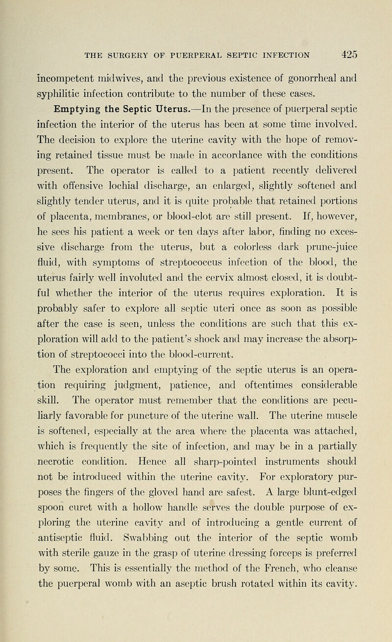 incompetent midwives, and the previous existence of gonorrheal and syphilitic infection contribute to the number of these cases. Emptying the Septic Uterus.—In the presence of puerperal septic infection the interior of the uterus has been at some time involved. The decision to explore the uterine cavity with the hope of remov- ing retained tissue must be made in accordance with the conditions present. The operator is called to a patient recently delivered with offensive lochial discharge, an enlarged, slightly softened and slightly tender uterus, and it is quite probable that retained portions of placenta, membranes, or blood-clot are still present. If, however, he sees his patient a week or ten days after labor, finding no exces- sive discharge from the uterus, but a colorless dark prune-juice fluid, with symptoms of streptococcus infection of the blood, the uterus fairly well involuted and the cervix almost closed, it is doubt- ful whether the interior of the uterus requires exploration. It is probably safer to explore all septic uteri once as soon as possible after the case is seen, unless the conditions are such that this ex- ploration will add to the patient's shock and may increase the absorp- tion of streptococci into the blood-current. The exploration and emptying of the septic uterus is an opera- tion requiring judgment, patience, and oftentimes considerable skill. The operator must remember that the conditions are pecu- liarly favorable for puncture of the uterine wall. The uterine muscle is softened, especially at the area where the placenta was attached, which is frequently the site of infection, and may be in a partially necrotic condition. Hence all sharp-pointed instruments should not be introduced within the uterine cavity. For exploratory pur- poses the fingers of the gloved hand are safest. A large blunt-edged spoon curet with a hollow handle serves the double purpose of ex- ploring the uterine cavity and of introducing a gentle current of antiseptic fluid. Swabbing out the interior of the septic womb with sterile gauze in the grasp of uterine dressing forceps is preferred by some. This is essentially the method of the French, who cleanse the puerperal womb with an aseptic brush rotated within its cavity.