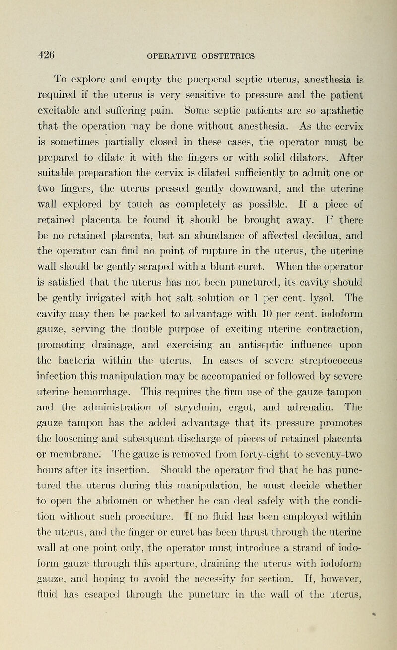 To explore and empty the puerperal septic uterus, anesthesia is required if the uterus is very sensitive to pressure and the patient excitable and suffering pain. Some septic patients are so apathetic that the operation may be done without anesthesia. As the cervix is sometimes partially closed in these cases, the operator must be prepared to dilate it with the fingers or with solid dilators. After suitable preparation the cervix is dilated sufficiently to admit one or two fingers, the uterus pressed gently downward, and the uterine wall explored by touch as completely as possible. If a piece of retained placenta be found it should be brought awa}^ If there be no retained placenta, but an abundance of affected decidua, and the operator can find no point of rupture in the uterus, the uterine wall should be gently scraped with a blunt curet. When the operator is satisfied that the uterus has not been punctured, its cavity should be gently irrigated with hot salt solution or 1 per cent, lysol. The cavity may then be packed to advantage with 10 per cent, iodoform gauze, serving the double purpose of exciting uterine contraction, promoting drainage, and exercising an antiseptic influence upon the bacteria within the uterus. In cases of severe streptococcus infection this manipulation may be accompanied or followed by severe uterine hemorrhage. This requires the firm use of the gauze tampon and the administration of strychnin, ergot, and adrenalin. The gauze tampon has the added advantage that its pressure promotes the loosening and subsequent discharge of pieces of retained placenta or membrane. The gauze is removed from forty-eight to seventy-two hours after its insertion. Should the operator find that he has punc- tured the uterus during this manipulation, he must decide whether to open the abdomen or whether he can deal safely with the condi- tion without such procedure. If no fluid has been employed within the uterus, and the finger or curet has been thrust through the uterine wall at one point only, the operator must introduce a strand of iodo- form gauze through this aperture, draining the uterus with iodoform gauze, and hoping to avoid the necessity for section. If, however, fluid has escaped through the puncture in the wall of the uterus.