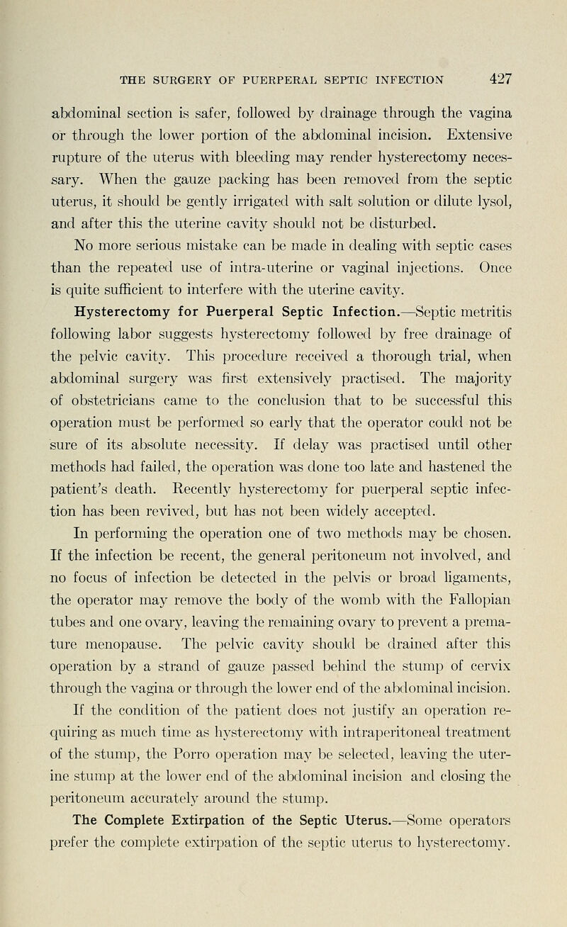 abdominal section is safer, followed hj drainage through the vagina or through the lower portion of the abdominal incision. Extensive rupture of the uterus with bleeding may render hysterectomy neces- sary. When the gauze packing has been removed from the septic uterus, it should be gently irrigated with salt solution or dilute lysol, and after this the uterine cavity should not be disturbed. No more serious mistake can be made in dealing with septic cases than the repeated use of intra-uterine or vaginal injections. Once is quite sufficient to interfere with the uterine cavity. Hysterectomy for Puerperal Septic Infection.—Septic metritis following labor suggests hysterectomy followed by free drainage of the pelvic cavity. This procedure received a thorough trial, when abdominal surgery was first extensively practised. The majority of obstetricians came to the conclusion that to be successful this operation must be performed so early that the operator could not be sure of its absolute necessity. If delay was practised until other methods had failed, the operation was done too late and hastened the patient's death. Recently hysterectomy for puerperal septic infec- tion has been revived, but has not been widely accepted. In performing the operation one of two methods may be chosen. If the infection be recent, the general peritoneum not involved, and no focus of infection be detected in the pelvis or broad ligaments, the operator may remove the body of the womb with the Fallopian tubes and one ovary, leaving the remaining ovary to prevent a prema- ture menopause. The pelvic cavity should be drained after this operation by a strand of gauze passed behind the stump of cervix through the vagina or through the lower end of the abdominal incision. If the condition of the patient does not justify an operation re- quiring as much time as hysterectomy with intraperitoneal treatment of the stump, the Porro operation may be selected, leaving the uter- ine stump at the lower end of the abdominal incision and closing the peritoneum accurately around the stump. The Complete Extirpation of the Septic Uterus.—Some operators prefer the complete extirpation of the septic uterus to hysterectomy.