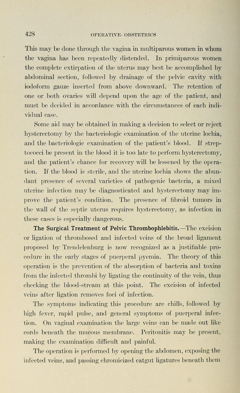 This may be done through the vagina in multiparous women in whom the vagina has been repeatedly distended. In primiparous women the complete extirpation of the uterus may best be accomplished by abdominal section, followed by drainage of the pelvic cavity with iodoform gauze inserted from above downward. The retention of one or both ovaries will depend upon the age of the patient, and must be decided in accordance with the circumstances of each indi- vidual case. Some aid may be obtained in making a decision to select or reject hysterectomy by the bacteriologic examination of the uterine lochia, and the bacteriologic examination of the patient's blood. If strep- tococci be present in the blood it is too late to perform hysterectomy, and the patient's chance for recovery will be lessened by the opera- tion. If the blood is sterile, and the uterine lochia shows the abun- dant presence of several varieties of pathogenic bacteria, a mixed uterine infection may be diagnosticated and hysterectomy may im- prove the patient's condition. The presence of fibroid tumors in the wall of the septic uterus requires hysterectomy, as infection in these cases is especially dangerous. The Surgical Treatment of Pelvic Thrombophlebitis.—The excision or ligation of thrombosed and infected veins of the broad ligament proposed by Trendelenburg is now recognized as a justifiable pro- cedure in the early stages of puerperal pyemia. The theory of this operation is the prevention of the absorption of bacteria and toxins from the infected thrombi by ligating the continuity of the vein, thus checking the blood-stream at this point. The excision of infected veins after ligation removes foci of infection. The symptoms indicating this procedure are chills, followed by high fever, rapid pulse, and general symptoms of puerperal infec- tion. On vaginal examination the large veins can be made out like cords beneath the mucous membrane. Peritonitis may be present, making the examination difficult and painful. The operation is performed by opening the abdomen, exposing the infected veins, and passing chromicized catgut Ugatures beneath them