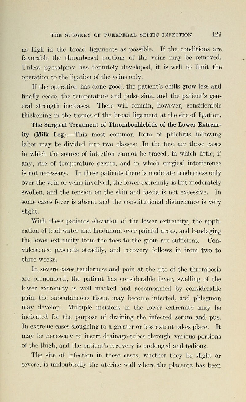 as high in the broad ligaments as possible. If the conditions are favorable the thrombosed portions of the veins may be removed. Unless pyosalpinx has definitely developed, it is well to Hmit the operation to the ligation of the veins only. If the operation has done good, the patient's chills grow less and finally cease, the temperature and pulse sink, and the patient's gen- eral strength increases. There will remain, however, considerable thickening in the tissues of the broad ligament at the site of ligation. The Surgical Treatment of Thrombophlebitis of the Lower Extrem- ity (Milk Leg).—This most common form of phlebitis following labor may be divided into two classes: In the first are those cases in which the source of infection cannot be traced, in which little, if any, rise of temperature occurs, and in which surgical interference is not necessary. In these patients there is moderate tenderness only over the vein or veins involved, the lower extremity is but moderately swollen, and the tension on the skin and fascia is not excessive. In some cases fever is absent and the constitutional disturbance is very slight. With these patients elevation of the lower extremity, the appli- cation of lead-water and laudanum over painful areas, and bandaging the lower extremity from the toes to the groin are sufficient. Con- valescence proceeds steadily, and recovery follows in from two to three weeks. In severe cases tenderness and pain at the site of the thrombosis are pronounced, the patient has considerable fever, swelHng of the lower extremity is well marked and accompanied by considerable pain, the subcutaneous tissue may become infected, and phlegmon may develop. Multiple incisions in the lower extremity may be indicated for the purpose of draining the infected serum and pus. In extreme cases sloughing to a greater or less extent takes place. It may be necessary to insert drainage-tubes through various portions of the thigh, and the patient's recovery is prolonged and tedious. The site of infection in these cases, whether they be sHght or severe, is undoubtedly the uterine wall where the placenta has been