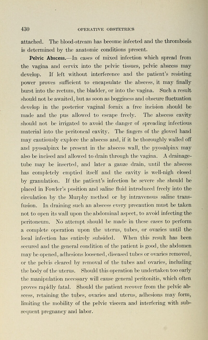 attached. The blood-stream has become infected and the thrombosis is determined by the anatomic conditions present. Pelvic Abscess.—In cases of mixed infection which spread from the vagina and cervix into the pelvic tissues, pelvic abscess may develop. If left without interference and the patient's resisting power proves sufficient to encapsulate the abscess, it may finally burst into the rectum, the bladder, or into the vagina. Such a result should not be awaited, but as soon as bogginess and obscure fluctuation develop in the posterior vaginal fornix a free incision should be made and the pus allowed to escape freely. The abscess cavity should not be irrigated to avoid the danger of spreading infectious material into the peritoneal cavity. The fingers of the gloved hand may cautiously explore the abscess and, if it be thoroughly walled off and pyosalpinx be present in the abscess wall, the pyosalpinx may also be incised and allowed to drain through the vagina. A drainage- tube may be inserted, and later a gauze drain, until the abscess- has completely emptied itself and the cavity is well-nigh closed by granulation. If the patient's infection be severe she should be placed in Fowler's position and saline fluid introduced freely into the circulation by the Murphy method or by intravenous saline trans- fusion. In draining such an abscess every precaution must be taken not to open its wall upon the abdominal aspect, to avoid infecting the peritoneum. No attempt should be made in these cases to perform a complete operation upon the uterus, tubes, or ovaries until the local infection has entirely subsided. When this result has been secured and the general condition of the patient is good, the abdomen may be opened, adhesions loosened, diseased tubes or ovaries removed, or the pelvis cleared by removal of the tubes and ovaries, including the body of the uterus. Should this operation be undertaken too early the manipulation necessary will cause general peritonitis, which often proves rapidly fatal. Should the patient recover from the pelvic ab- scess, retaining the tubes, ovaries and uterus, adhesions may form, limiting the mobility of the pelvic viscera and interfering with sub- sequent pregnancy and labor.