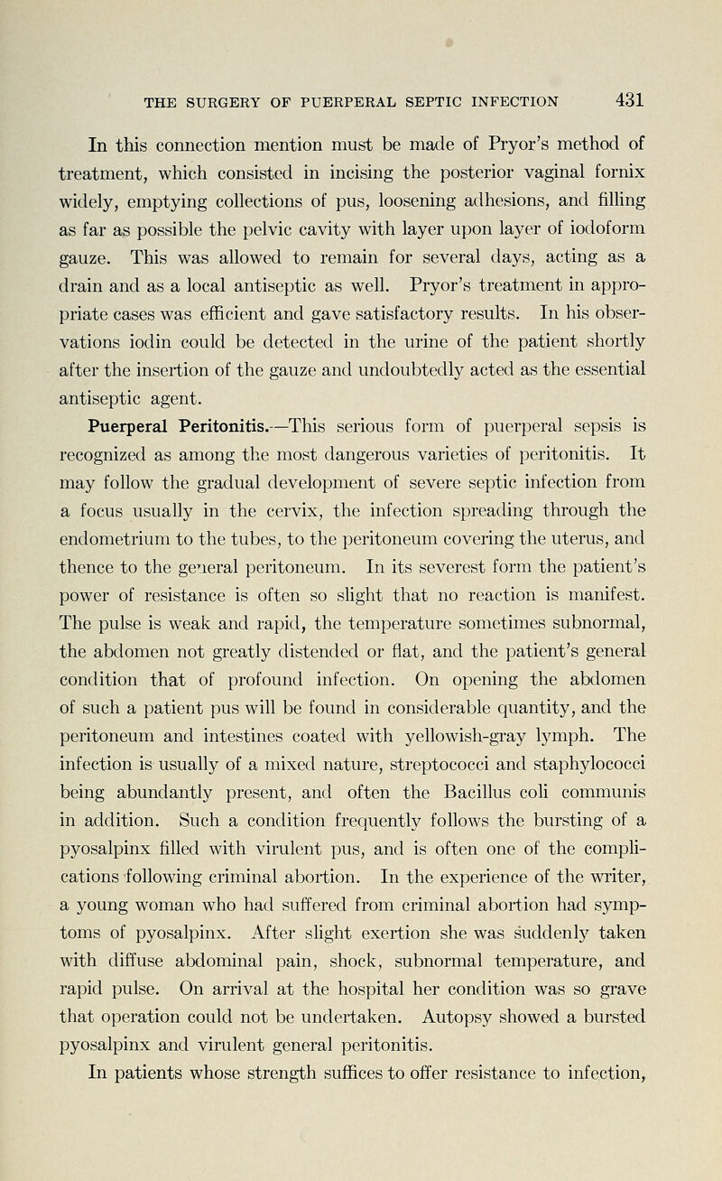 In this connection mention must be made of Pryor's method of treatment, which consisted in incising the posterior vaginal fornix widely, emptying collections of pus, loosening adhesions, and fiUing as far as possible the pelvic cavity with layer upon layer of iodoform gauze. This was allowed to remain for several days, acting as a drain and as a local antiseptic as well. Pryor's treatment in appro- priate cases was efficient and gave satisfactory results. In his obser- vations iodin could be detected in the urine of the patient shortly after the insertion of the gauze and undoubted^ acted as the essential antiseptic agent. Puerperal Peritonitis.—This serious form of puerperal sepsis is recognized as among the most dangerous varieties of peritonitis. It may follow the gradual development of severe septic infection from a focus usually in the cervix, the infection spreading through the endometrium to the tubes, to the peritoneum covering the uterus, and thence to the general peritoneum. In its severest form the patient's power of resistance is often so slight that no reaction is manifest. The pulse is weak and rapid, the temperature sometimes subnormal, the abdomen not greatly distended or flat, and the patient's general condition that of profound infection. On opening the abdomen of such a patient pus will be found in considerable quantity, and the peritoneum and intestines coated with yellowish-gray lymph. The infection is usually of a mixed nature, streptococci and staphylococci being abundantly present, and often the Bacillus coli communis in addition. Such a condition frequently follows the bursting of a pyosalpinx filled with virulent pus, and is often one of the compli- cations following criminal abortion. In the experience of the writer, a young woman who had suffered from criminal abortion had symp- toms of pyosalpinx. After slight exertion she was suddenly taken with diffuse abdominal pain, shock, subnormal temperature, and rapid pulse. On arrival at the hospital her condition was so grave that operation could not be undertaken. Autopsy showed a bursted pyosalpinx and virulent general peritonitis. In patients whose strength suffices to offer resistance to infection.