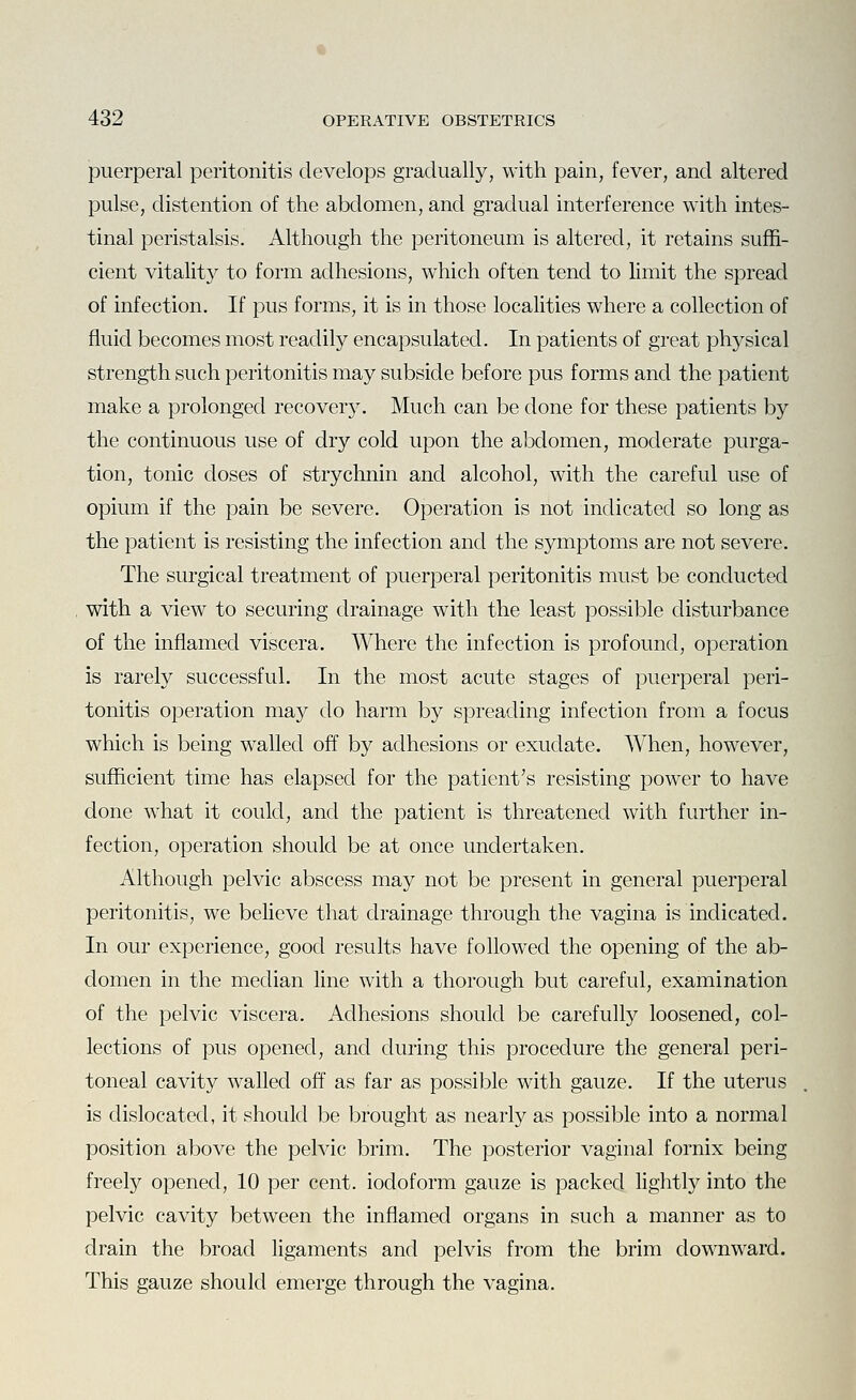 puerperal peritonitis develops gradually, with pain, fever, and altered pulse, distention of the abdomen, and gradual interference with intes- tinal peristalsis. Although the peritoneum is altered, it retains suffi- cient vitality to form adhesions, which often tend to limit the spread of infection. If pus forms, it is in those localities where a collection of fluid becomes most readily encapsulated. In patients of great physical strength such peritonitis may subside before pus forms and the patient make a prolonged recovery. Much can be done for these patients by the continuous use of dry cold upon the abdomen, moderate purga- tion, tonic doses of strychnin and alcohol, with the careful use of opium if the pain be severe. Operation is not indicated so long as the patient is resisting the infection and the symptoms are not severe. The surgical treatment of puerperal peritonitis must be conducted with a view to securing drainage with the least possible disturbance of the inflamed viscera. Where the infection is profound, operation is rarely successful. In the most acute stages of puerperal peri- tonitis operation may do harm by spreading infection from a focus which is being w^alled off by adhesions or exudate. When, however, sufficient time has elapsed for the patient's resisting power to have done what it could, and the patient is threatened with further in- fection, operation should be at once undertaken. Although pelvic abscess may not be present in general puerperal peritonitis, we believe that drainage through the vagina is indicated. In our experience, good results have followed the opening of the ab- domen in the median line with a thorough but careful, examination of the pelvic viscera. Adhesions should be carefully loosened, col- lections of pus opened, and during this procedure the general peri- toneal cavity walled off as far as possible with gauze. If the uterus is dislocated, it should be brought as nearly as possible into a normal position above the pelvic brim. The posterior vaginal fornix being freely opened, 10 per cent, iodoform gauze is packed lightly into the pelvic cavity between the inflamed organs in such a manner as to drain the broad ligaments and pelvis from the brim downward. This gauze should emerge through the vagina.