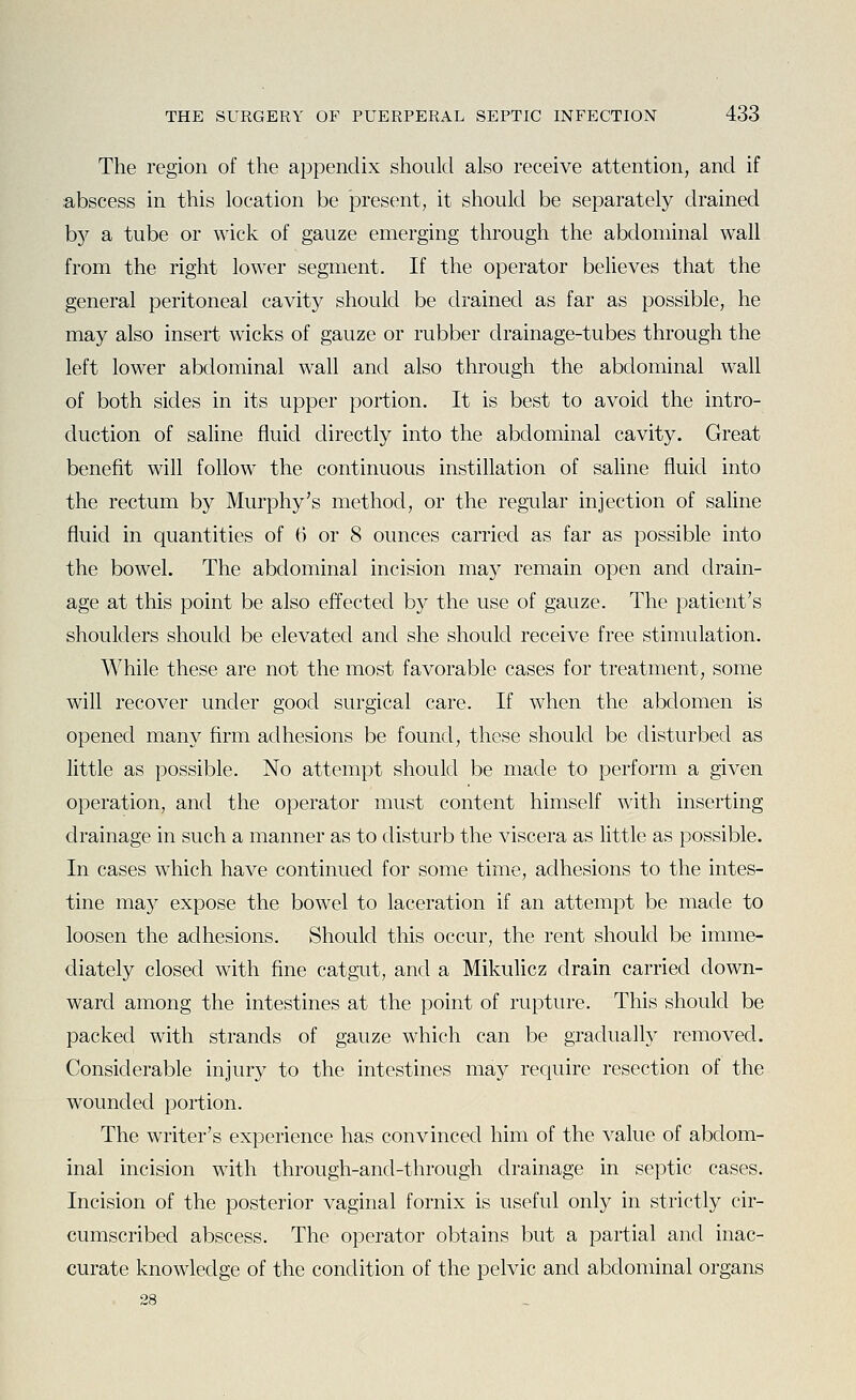 The region of the appendix should also receive attention, and if abscess in this location be present, it should be separately drained by a tube or wick of gauze emerging through the abdominal wall from the right lower segment. If the operator believes that the general peritoneal cavity should be drained as far as possible, he may also insert wicks of gauze or rubber drainage-tubes through the left lower abdominal wall and also through the abdominal wall of both sides in its upper portion. It is best to avoid the intro- duction of saline fluid directly into the abdominal cavity. Great benefit will follow the continuous instillation of saline fluid into the rectum by Murphy's method, or the regular injection of saline fluid in quantities of 0 or 8 ounces carried as far as possible into the bowel. The abdominal incision may remain open and drain- age at this point be also effected by the use of gauze. The patient's shoulders should be elevated and she should receive free stimulation. While these are not the most favorable cases for treatment, some will recover under good surgical care. If when the abdomen is opened many firm adhesions be found, these should be disturbed as little as possible. No attempt should be made to perform a given operation, and the operator must content himself with inserting drainage in such a manner as to disturb the viscera as little as possible. In cases which have continued for some time, adhesions to the intes- tine may expose the bowel to laceration if an attempt be made to loosen the adhesions. Should this occur, the rent should be imme- diately closed with fine catgut, and a Mikulicz drain carried down- ward among the intestines at the point of rupture. This should be packed with strands of gauze which can be gradually removed. Considerable injury to the intestines may require resection of the wounded portion. The writer's experience has convinced him of the value of abdom- inal incision with through-and-through drainage in septic cases. Incision of the posterior vaginal fornix is useful only in strictly cir- cumscribed abscess. The operator obtains but a partial and inac- curate knowledge of the condition of the pelvic and abdominal organs 28