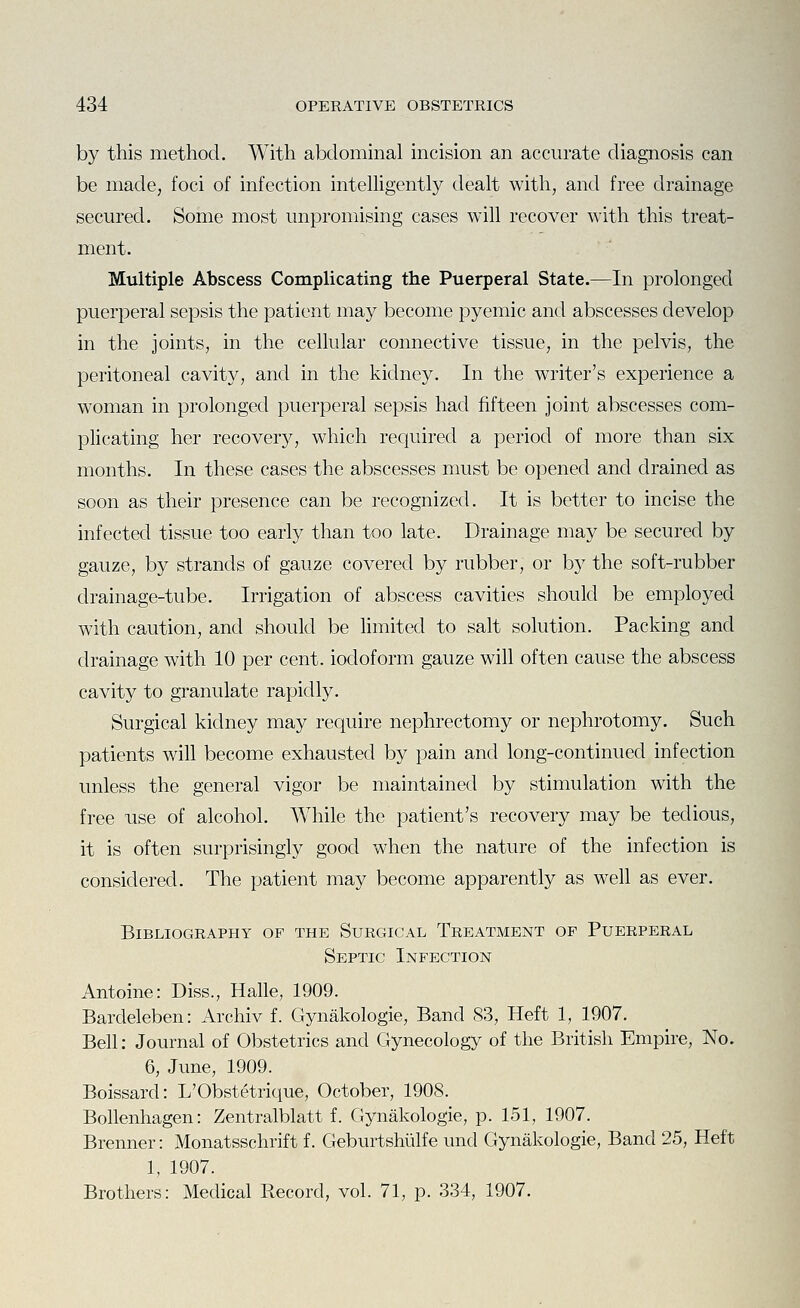 by this method. With abdominal incision an accurate diagnosis can be made, foci of infection intelligently dealt with, and free drainage secured. Some most unpromising cases will recover with this treat- ment. Multiple Abscess Complicating the Puerperal State.—In prolonged puerperal sepsis the patient may become pyemic and abscesses develop in the joints, in the cellular connective tissue, in the pelvis, the peritoneal cavity, and in the kidney. In the writer's experience a woman in prolonged puerperal sepsis had fifteen joint abscesses com- plicating her recover}^, which required a period of more than six months. In these cases the abscesses nmst be opened and drained as soon as their presence can be recognized. It is better to incise the infected tissue too early than too late. Drainage may be secured by gauze, by strands of gauze covered by rubber, or by the soft-rubber drainage-tube. Irrigation of abscess cavities should be employed with caution, and should be hmited to salt solution. Packing and drainage with 10 per cent, iodoform gauze will often cause the abscess cavity to granulate rapidly. Surgical kidney may require nephrectomy or nephrotomy. Such patients will become exhausted by pain and long-continued infection unless the general vigor be maintained by stimulation with the free -use of alcohol. While the patient's recovery may be tedious, it is often surprisingly good when the nature of the infection is considered. The patient may become apparently as well as ever. Bibliography of the Surgical Treatment of Puerperal Septic Infection Antoine: Diss., Halle, 1909. Bardeleben: Archiv f. Gynakologie, Band 83, Heft 1, 1907. Bell: Journal of Obstetrics and Gynecology of the British Empire, No. 6, June, 1909. Boissard: L'Obstetrique, October, 1908. Bollenhagen: Zentralblatt f. Gynakologie, p. 151, 1907. Brenner: Monatsschrift f. Geburtshiilfe und Gynakologie, Band 25, Heft 1, 1907. Brothers: Medical Record, vol. 71, p. 334, 1907.