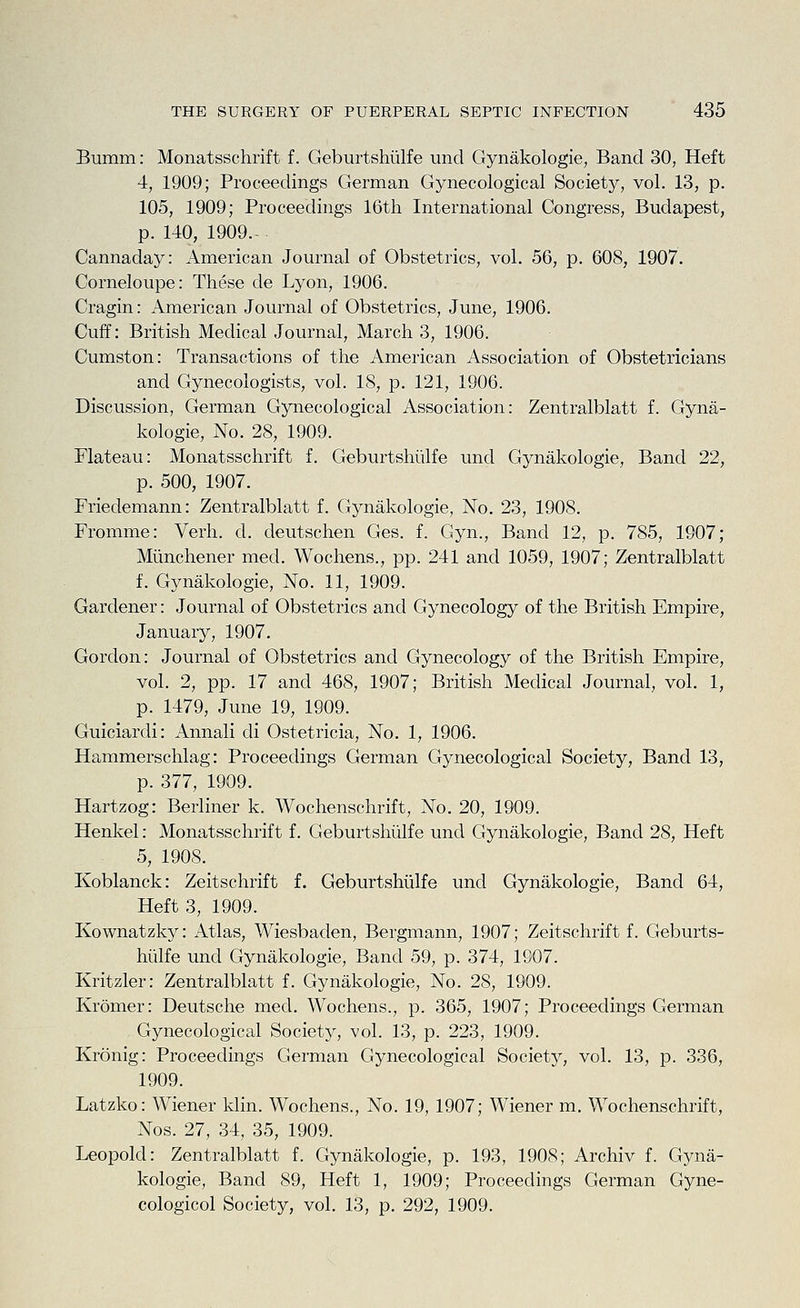 Bumm: Monatsschrift f. Geburtshiilfe mid Gynakologie, Band 30, Heft 4, 1909; Proceedings German Gynecological Society, vol. 13, p. 105, 1909; Proceedings 16tti International Congress, Budapest, p. 140, 1909. Cannaday: American Journal of Obstetrics, vol. 56, p. 608, 1907. Corneloupe: These de Lyon, 1906. Cragin: American Journal of Obstetrics, June, 1906. Cuff: British Medical Journal, March 3, 1906. Cumston: Transactions of the American Association of Obstetricians and Gynecologists, vol. 18, p. 121, 1906. Discussion, German Gynecological Association: Zentralblatt f. Gyna- kologie. No. 28, 1909. Flateau: Monatsschrift f. Geburtshiilfe und Gynakologie, Band 22, p. 500, 1907. Friedemann: Zentralblatt f. Gynakologie, No. 23, 1908. Fromme: Verh. d. cleutschen Ges. f. Gyn., Band 12, p. 785, 1907; Miinchener med. Wochens., pp. 241 and 1059, 1907; Zentralblatt f. Gynakologie, No. 11, 1909. Gardener: Journal of Obstetrics and Gynecology of the British Empire, January, 1907. Gordon: Journal of Obstetrics and Gynecology of the British Empire, vol. 2, pp. 17 and 468, 1907; British Medical Journal, vol. 1, p. 1479, June 19, 1909. Guiciardi: Annali di Ostetricia, No. 1, 1906. Hammerschlag: Proceedings German Gynecological Society, Band 13, p. 377, 1909. Hartzog: Berliner k, Wochenschrift, No. 20, 1909. Henkel: Monatsschrift f. Geburtshiilfe und Gynakologie, Band 28, Heft 5, 1908. Koblanck: Zeitschrift f. Geburtshiilfe und Gynakologie, Band 64, Heft 3, 1909. Kownatzk}^: Atlas, Wiesbaden, Bergmann, 1907; Zeitschrift f. Geburts- hiilfe und Gynakologie, Band 59, p. 374, 1907. Kritzler: Zentralblatt f. Gynakologie, No. 28, 1909. Kromer: Deutsche med. Wochens., p. 365, 1907; Proceedings German Gynecological Society, vol. 13, p. 223, 1909. Kronig: Proceedings German Gynecological Society, vol. 13, p. 336, 1909. Latzko: Wiener klin. Wochens., No. 19, 1907; Wiener m. Wochenschrift, Nos. 27, 34, 35, 1909. Leopold: Zentralblatt f. Gynakologie, p. 193, 1908; Archiv f. Gyna- kologie, Band 89, Heft 1, 1909; Proceedings German Gyne- cologicol Society, vol. 13, p. 292, 1909.