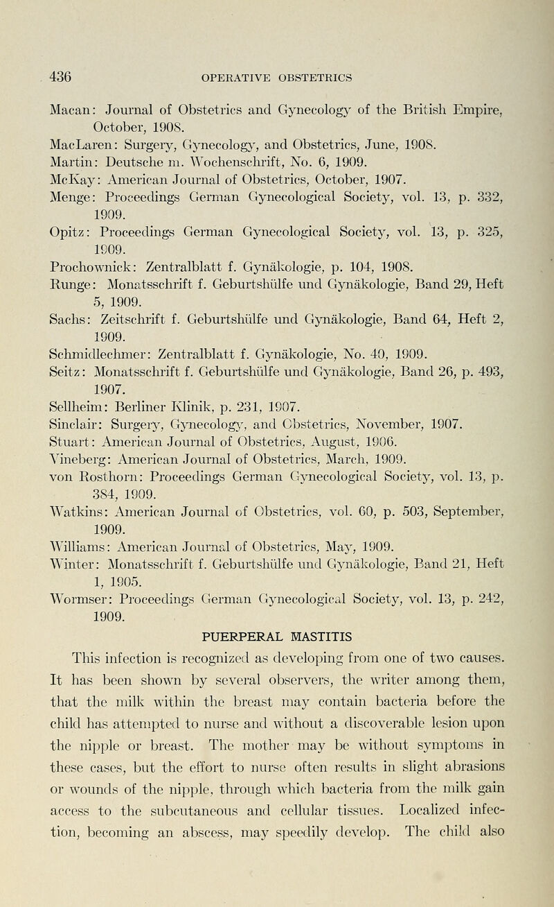 Macan: Journal of Obstetrics and Gynecology of the British Empire, October, 190S. MacLaren: Surgery, Gynecology, and Obstetrics, June, 1908. Martin: Deutsche m. Wochenschrift, No. 6, 1909. McKay: American Journal of Obstetrics, October, 1907. Menge: Proceedings German Gynecological Society, vol. 13, p. 332, 1909. Opitz: Proceedings German Gynecological Society, vol. 13, p. 325, 1909. Prochownick: Zentralblatt f. Gynakologie, p. 104, 1908. Runge: Monatsschrift f. Geburtshiilfe und Gynakologie, Band 29, Heft 5, 1909. Sachs: Zeitschrift f. Geburtshiilfe und Gynakologie, Band 64, Heft 2, 1909. Schmidlechmer: Zentralblatt f. Gynakologie, No. 40, 1909. Seitz: Monatsschrift f. Geburtshiilfe und Gynakologie, Band 26, p. 493, 1907. Sellheim: Berliner Klinik, p. 231, 1907. Sinclair: Surgery, Gynecology, and Obstetrics, November, 1907. Stuart: American Journal of Obstetrics, August, 1906. Vineberg: American Journal of Obstetrics, March, 1909. von Rosthorn: Proceedings German Gynecological Society, vol. 13, p. 384, 1909. Watkins: American Journal of Obstetrics, vol. 60, p. 503, September, 1909. Williams: American Journal of Obstetrics, May, 1909. Winter: Monatsschrift f. Geburtshiilfe und Gynakologie, Band 21, Heft 1, 1905. Wormser: Proceedings German Gynecological Society, vol. 13, p. 242, 1909. PUERPERAL MASTITIS This infection is recognized as developing from one of two causes. It has been shown by several observers, the writer among them, that the milk within the breast may contain bacteria before the child has attempted to nurse and without a discoverable lesion upon the nipple or breast. The mother may be without symptoms in these cases, but the effort to nurse often results in slight abrasions or wounds of the nipple, through which bacteria from the milk gain access to the subcutaneous and cellular tissues. Localized infec- tion, becoming an abscess, may speedily develop. The child also