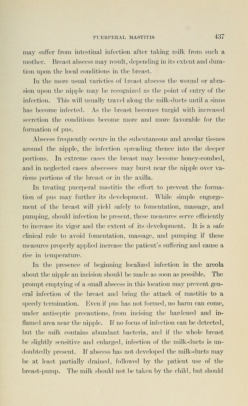 may suffer from intestinal infection after taking milk from such a mother. Breast abscess may result, depending in its extent and dura- tion upon the local conditions in the breast. In the more usual varieties of breast abscess the wound or abra- sion upon the nipple may be recognized as the point of entry of the infection. This will usually travel along the milk-ducts until a sinus has become infected. As the breast becomes turgid with increased secretion the conditions become more and more favorable for the formation of pus. Abscess frequently occurs in the subcutaneous and areolar tissues around the nipple, the infection spreading thence into the deeper portions. In extreme cases the breast may become honey-combed, and in neglected cases abscesses may burst near the nipple over va- rious portions of the breast or in the axilla. In treating puerperal ma.stitis the effort to prevent the forma- tion of pus may further its development. While simple engorge- ment of the breast will yield safely to fomentation, massage, and pumping, should infection be present, these measures serve efficiently to increase its vigor and the extent of its development. It is a safe clinical rule to avoid fomentation, massage, and pumping if these measures properly applied increase the patient's suffering and cause a rise in temperature. In the presence of beginning localized infection in the areola about the nipple an incision should be made as soon as possible. The prompt emptying of a small abscess in this location may prevent gen- eral infection of the breast and bring the attack of mastitis to a speedy termination. Even if pus has not formed, no harm can come, under antiseptic precautions, from incising the hardened and in- flamed area near the nipple. If no focus of infection can be detected, but the milk contains abundant bacteria, and if the whole breast be slightly sensitive and enlarged, infection of the milk-ducts is un- doubtedly present. If abscess has not developed the milk-ducts may be at least partially drained, followed by the patient use of the breast-pump. The milk should not be taken by the child, but should