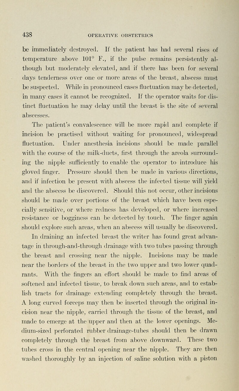 be immediately destroyed. If the patient has had several rises of temperature above 101° F., if the pulse remains persistently al- though but moderately elevated, and if there has been for several days tenderness over one or more areas of the breast, abscess must be suspected. While in pronounced cases fluctuation may be detected, in many cases it cannot be recognized. If the operator waits for dis- tinct fluctuation he may delay until the breast is the site of several abscesses. The patient's convalescence will be more rapid and complete if incision be practised without waiting for pronounced, widespread fluctuation. Under anesthesia incisions should be made parallel with the course of the milk-ducts, first through the areola surround- ing the nipple sufficiently to enable the operator to introduce his gloved finger. Pressure should then be made in various directions, and if infection be present with abscess the infected tissue will yield and the abscess be discovered. Should this not occur, other incisions should be made over portions of the breast which have been espe- cially sensitive, or where redness has developed, or where increased resistance or bogginess can be detected by touch. The finger again should explore such areas, when an abscess will usually be discovered. In draining an infected breast the writer has found great advan- tage in through-and-through drainage with two tubes passing through the breast and crossing near the nipple. Incisions may be made near the borders of the breast in the two upper and two lower quad- rants. With the fingers an effort should be made to find areas of softened and infected tissue, to break down such areas, and to estab- lish tracts for drainage extending completely through the breast. A long curved forceps may then be inserted through the original in- cision near the nipple, carried through the tissue of the breast, and made to emerge at the upper and then at the lower openings. Me- dium-sized perforated rubber drainage-tubes should then be drawn completely through the breast from above downward. These two tubes cross in the central opening near the nipple. They are then washed thoroughly by an injection of saline solution with a piston