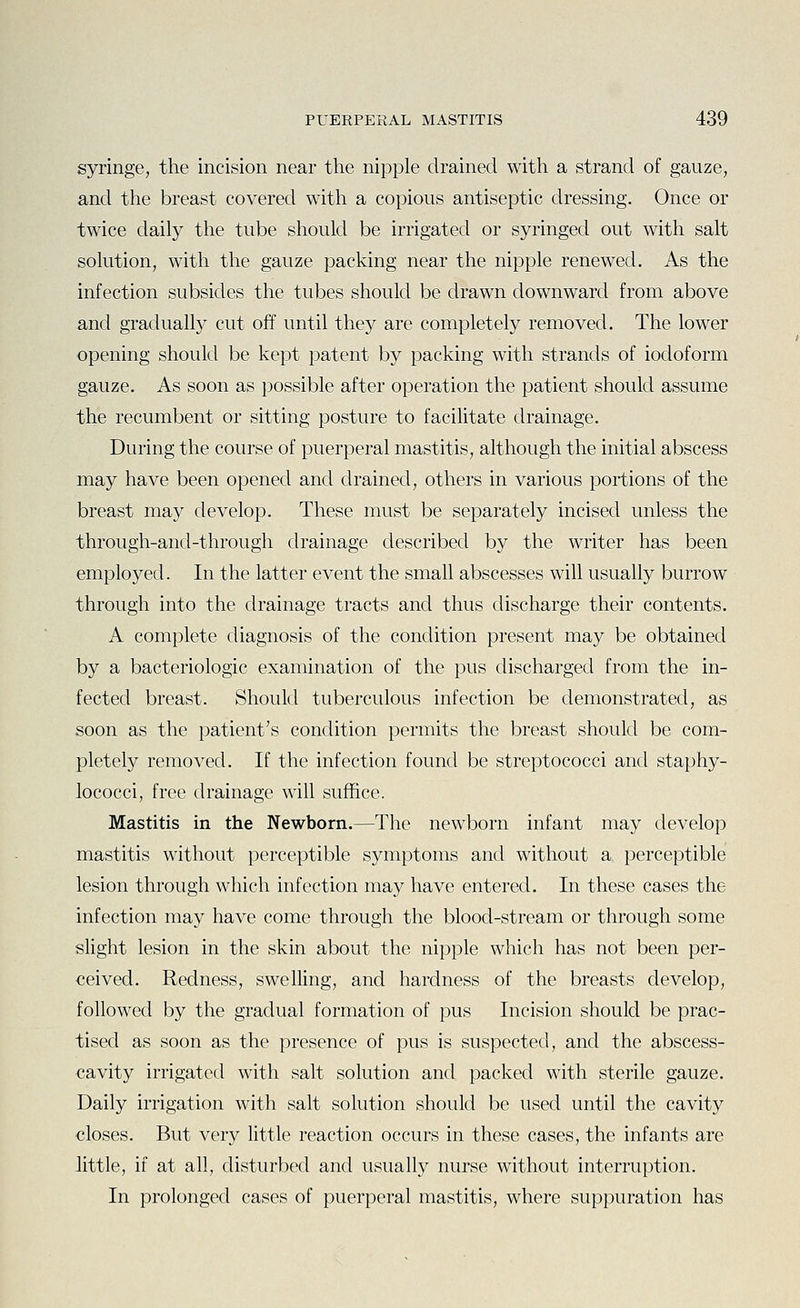 syringe, the incision near the nipple drained with a strand of gauze, and the breast covered with a copious antiseptic dressing. Once or twice daily the tube should be irrigated or syringed out with salt solution, with the gauze packing near the nipple renewed. As the infection subsides the tubes should be drawn downward from above and gradually cut off until they are completely removed. The lower opening should be kept patent by packing with strands of iodoform gauze. As soon as possible after operation the patient should assume the recumbent or sitting posture to facilitate drainage. During the course of puerperal mastitis, although the initial abscess may have been opened and drained, others in various portions of the breast may develop. These must be separately incised unless the through-and-through drainage described by the writer has been employed. In the latter event the small abscesses will usually burrow through into the drainage tracts and thus discharge their contents. A complete diagnosis of the condition present may be obtained by a bacteriologic examination of the pus discharged from the in- fected breast. Should tuberculous infection be demonstrated, as soon as the patient's condition permits the breast should be com- pletely removed. If the infection found be streptococci and staphy- lococci, free drainage will suffice. Mastitis in the Newborn.—The newborn infant may develop mastitis without perceptible symptoms and without a perceptible lesion through which infection may have entered. In these cases the infection may have come through the blood-stream or through some slight lesion in the skin about the nipple which has not been per- ceived. Redness, swelling, and hardness of the breasts develop, followed by the gradual formation of pus Incision should be prac- tised as soon as the presence of pus is suspected, and the abscess- cavity irrigated with salt solution and packed with sterile gauze. Daily irrigation with salt solution should be used until the cavity closes. But very little reaction occurs in these cases, the infants are little, if at all, disturbed and usually nurse without interruption. In prolonged cases of puerperal mastitis, where suppuration has