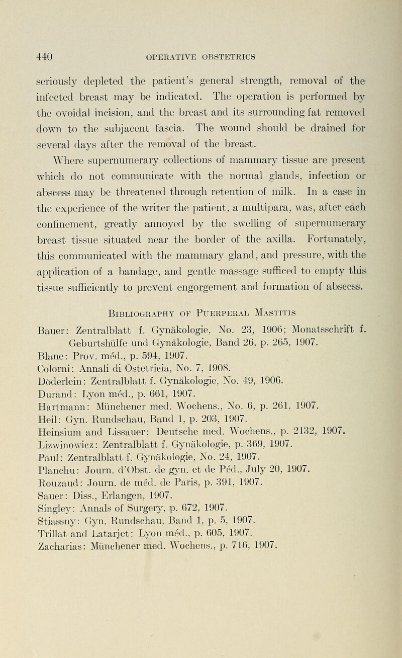 seriously depleted the patient's general strength, removal of the infected breast may be indicated. The operation is performed by the ovoidal incision, and the breast and its smTounding fat removed down to the subjacent fascia. The wound should be drained for several days after the removal of the breast. Where supernumerary collections of mammary tissue are present which do not communicate with the normal glands, infection or abscess may be threatened through retention of milk. In a case in the experience of the writer the patient, a multipara, was, after each confinement, greatly annoyed by the swelling of supernumerary breast tissue situated near the border of the axilla. Fortunately, this communicated with the mammary gland, and pressure, with the appHcation of a bandage, and gentle massage sufficed to empty this tissue sufficiently to prevent engorgement and formation of abscess. Bibliography of Puerperal Mastitis Bauer: Zentralblatt f. Gynakologie, No. 23, 1906; Monatsschrift f. Geburtshiilfe und Gynakologie, Band 26, p. 265, 1907. Blane: Prov. med., p. 594, 1907. Colorni: Annali di Ostetricia, No. 7, 1908. Doderlein: Zentralblatt f. Gynakologie, No. 49, 1906. Dm-and: Lyon med., p. 661, 1907. Hartmann: Miinchener med. Wochens., No. 6, p. 261, 1907. Heil: Gyn. Rundschau, Band 1, p. 203, 1907. Heinsium and Lissauer: Deutsche med. Wochens., p. 2132, 1907. Lizwinowicz: Zentralblatt f. Gynakologie, p. 369, 1907. Paul: Zentralblatt f. Gynakologie, No. 24, 1907. Planchu: Journ. d'Obst. de gyn. et de Ped., July 20, 1907. Rouzaud: Journ. de med. de Paris, p. 391, 1907. Sauer: Diss., Erlangen, 1907. Singley: Annals of Surgery, p. 672, 1907. Stiassny: Gyn. Rundschau, Band 1, p. 5, 1907. Trillat and Latarjet: Lyon med., p. 605, 1907. Zacharias: Miinchener med. Wochens., p. 716, 1907.