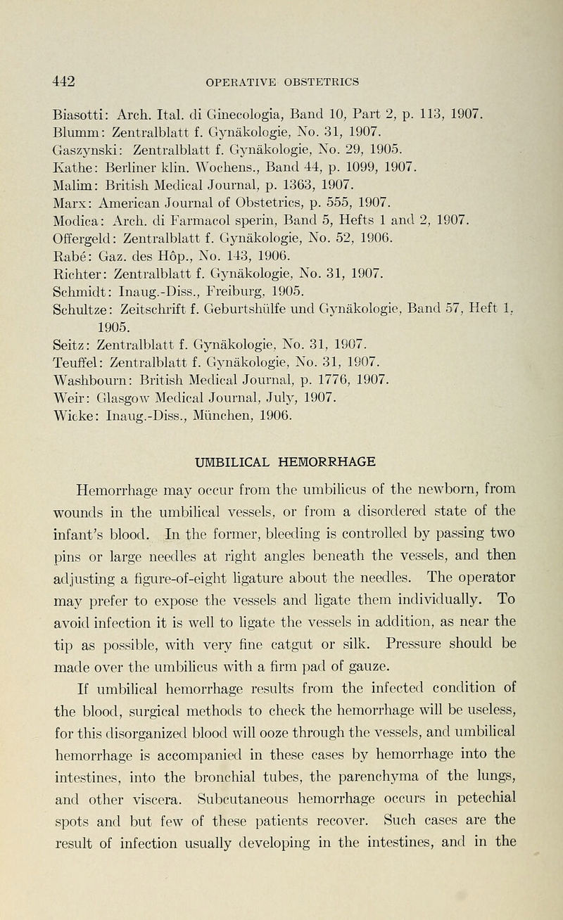 Biasotti: Arch. Ital. di Ginecologia, Band 10, Part 2, p. 113, 1907. Blumm: Zentralblatt f. Gynakologie, No. 31, 1907. Gaszynski: Zentralblatt f. Gynakologie, No. 29, 1905. Kathe: Berliner klin. Wochens., Band 44, p. 1099, 1907. Malim: British Medical Journal, p. 1363, 1907. Marx: American Journal of Obstetrics, p. 555, 1907. Modica: Arch, di Farmacol sperin. Band 5, Hefts 1 and 2, 1907. Offergeld: Zentralblatt f. Gynakologie, No. 52, 1906. Rabe: Gaz. des Hop., No. 143, 1906. Richter: Zentralblatt f. Gynakologie, No. 31, 1907. Schmidt: Inaug.-Diss., Freiburg, 1905. Schultze: Zeitschrift f. Geburtshiilfe und Gynakologie, Band 57, Heft 1, 1905. Seitz: Zentralblatt f. Gynakologie, No. 31, 1907. Teuffel: Zentralblatt f. Gynakologie, No. 31, 1907. Washbourn: British Medical Journal, p. 1776, 1907. Weir: Glasgow Medical Journal, July, 1907. Wicke: Inaug.-Diss., Miinchen, 1906. UMBILICAL HEMORRHAGE Hemorrhage may occur from the umbiHcus of the newborn, from wounds in the umbilical vessels, or from a disordered state of the infant's blood. In the former, bleeding is controhed by passing two pins or large needles at right angles beneath the vessels, and then adjusting a figure-of-eight ligature about the needles. The operator may prefer to expose the vessels and hgate them individually. To avoid infection it is well to hgate the vessels in addition, as near the tip as possible, with very fine catgut or silk. Pressure should be made over the umbihcus with a firm pad of gauze. If umbilical hemorrhage results from the infected condition of the blood, surgical methods to check the hemorrhage will be useless, for this disorganized blood will ooze through the vessels, and umbilical hemorrhage is accompanied in these cases by hemorrhage into the intestines, into the bronchial tubes, the parenchyma of the lungs, and other viscera. Subcutaneous hemorrhage occurs in petechial spots and but few of these patients recover. Such cases are the result of infection usually developing in the intestines, and in the