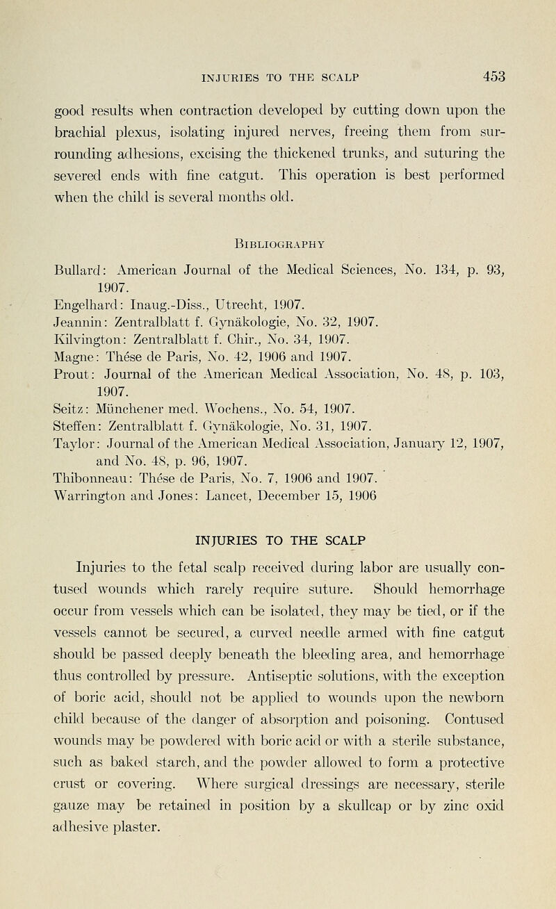 good results when contraction developed by cutting down upon the brachial plexus, isolating injured nerves, freeing them from sur- rounding adhesions, excising the thickened trunks, and suturing the severed ends with fine catgut. This operation is best performed when the child is several months old. Bibliography Bullard: American Journal of the Medical Sciences, No. 134, p. 93, 1907. Engelhard: Inaug.-Diss., Utrecht, 1907. Jeannin: Zentralblatt f. Gynakologie, No. 32, 1907. Kilvington: Zentralblatt f. Chir., No. 34, 1907. Magne: These de Paris, No. 42, 1906 and 1907. Prout: Journal of the American Medical Association, No. 48, p. 103, 1907. Seitz: Miinchener med. Wochens., No. 54, 1907. Steffen: Zentralblatt f. Gynakologie, No. 31, 1907. Taylor: Journal of the American Medical Association, January 12, 1907, and No. 48, p. 96, 1907. Thibonneau: These de Paris, No. 7, 1906 and 1907. ' Warrington and Jones: Lancet, December 15, 1906 INJURIES TO THE SCALP Injuries to the fetal scalp received during labor are usually con- tused wounds which rarely require suture. Should hemorrhage occur from vessels which can be isolated, they may be tied, or if the vessels cannot be secured, a curved needle armed with fine catgut should be passed deeply beneath the bleeding area, and hemorrhage thus controlled by pressure. Antiseptic solutions, with the exception of boric acid, should not be apphed to wounds upon the newborn child because of the danger of absorption and poisoning. Contused wounds may be powdered with boric acid or with a sterile substance, such as baked starch, and the powder allowed to form a protective crust or covering. Where surgical dressings are necessary, sterile gauze may be retained in position by a skullcap or by zinc oxid adhesive plaster.
